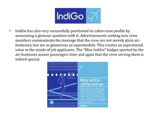 • IndiGo has also very successfully positioned its cabin-crew profile by
associating a glamour quotient with it. Advertisements seeking new crew
members communicate the message that the crew are not merely plain air-
hostesses, but are as glamorous as supermodels. This creates an aspirational
value in the minds of job applicants. The “Miss IndiGo” badges sported by the
air-hostesses assure passengers time and again that the crew serving them is
indeed special.
 