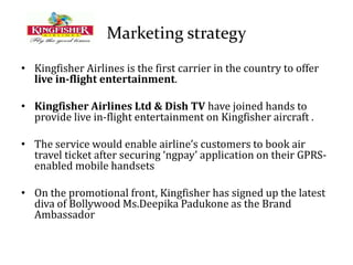 Marketing strategy
• Kingfisher Airlines is the first carrier in the country to offer
live in-flight entertainment.
• Kingfisher Airlines Ltd & Dish TV have joined hands to
provide live in-flight entertainment on Kingfisher aircraft .
• The service would enable airline’s customers to book air
travel ticket after securing ‘ngpay’ application on their GPRS-
enabled mobile handsets
• On the promotional front, Kingfisher has signed up the latest
diva of Bollywood Ms.Deepika Padukone as the Brand
Ambassador
 