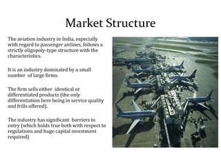 Market Structure
The aviation industry in India, especially
with regard to passenger airlines, follows a
strictly oligopoly-type structure with the
characteristics.
It is an industry dominated by a small
number of large firms.
The firm sells either identical or
differentiated products (the only
differentiation here being in service quality
and frills offered).
The industry has significant barriers to
entry (which holds true both with respect to
regulations and huge capital investment
required)
 
