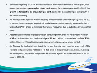 The air passengers have been growing at a constant rate.Indian aviation industry ranks 4th in the worldafter USA, China, and Japan in terms of domestic passenger volumeThe civil aviation sector witnessed a slowdownin passenger traffic during 2008 due to a sharp rise in fuel prices coupled with global economic slowdown.India’s domestic passenger growth is expected to grow at the rate of 9%-10% to reach a level of 150-180 million passengers by 2020.It is also estimated that travel of international passenger to and from India would go to 50 million by the year 2015.