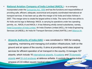 The air transportation operations in India are governed underThe Aircraft Act, 1934The Aircraft Rules, 1937The Air Corporation Act, 1953The Air Corporation Act, 1953,The International Airports Authority Act, 1971, The Carriage by Air Act, 1972,The Tokyo Convention Act, 1975,The Anti-Hijacking Act, 1982,The National Airports Authority Act, 1985,The Airports Authority of India Act,1994The Air Corporations (Transfer of Undertakings and Repeal) Act, 1994.