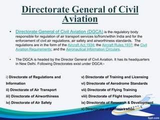 Functions of Ministry of Civil Aviationa)To ensure aviation safety, securityb) Effective regulation of air transport in the country in the liberalized environmentc) Safe, efficient, reliable and widespread quality air transport services are provided  at reasonable pricesd) Flexibility to adapt to changing needs and circumstancese) To provide all players a level-playing fieldf)  Encourage Private participationg) Encourage Trade, tourism and overall economic activity and growth h) Security of civil aviation operations is ensured through appropriate systems, policies, and practices 