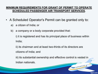 Directorate General of Civil AviationDirectorate General of Civil Aviation (DGCA)is the regulatory body responsible for regulation of air transport services to/from/within India and for the enforcement of civil air regulations, air safety and airworthiness standards.  The regulations are in the form of the Aircraft Act,1934; the Aircraft Rules,1937; the Civil Aviation Requirements; and the Aeronautical Information Circulars. The DGCA is headed by the Director General of Civil Aviation. It has its headquarters in New Delhi. Following Directorates exist under DGCA:- i) Directorate of Regulations and Informationii) Directorate of Air Transportiii) Directorate of Airworthinessiv) Directorate of Air Safetyv) Directorate of Training and Licensingvi) Directorate of Aerodrome Standardsvii) Directorate of Flying Trainingviii) Directorate of Flight Inspectionix) Directorate of Research & Developmentx) Directorate of Administration