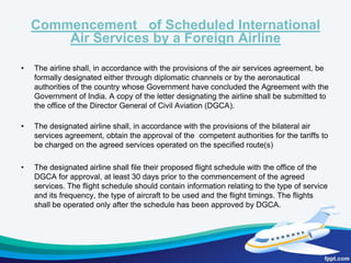 Functions of DGCARegistration of civil aircraft;Formulation of standards of airworthiness for civil aircraft registered in India and grant of certificates to such aircrafts;Licensing of pilots, aircraft maintenance engineers; flight engineers; and air traffic controllers;Maintaining a check on the proficiency of flight crew, and also of other operational personnel such as flight dispatchers and cabin crew;Conducting investigation into accidents/incidents and taking accident prevention measures;Carrying out amendments to the Aircraft Act, the Aircraft rules and the Civil Aviation requirements for complying with the requirements of International Civil Aviation Organisation (ICAO);Granting approval to aircraft maintenance, repair and manufacturing organizations; Rendering advice to the Government on matters relating to air transport including bilateral air services agreements; on ICAO matters and on all technical matters relating to civil aviation;