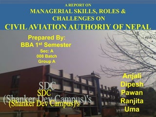 A REPORT ON
     MANAGERIAL SKILLS, ROLES &
          CHALLENGES ON
CIVIL AVIATION AUTHORIY OF NEPAL
     Prepared By:
   BBA 1st Semester
          Sec: A
        008 Batch
         Group A


                                  Anjali
                                  Dipesh
                                  Pawan
                                  Ranjita
                                   Uma
 