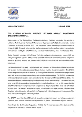 1
MEDIA STATEMENT 23 March 2022
CIVIL AVIATION AUTHORITY SUSPENDS LUFTHANSA AIRCRAFT MAINTENANCE
ORGANISATION APPROVAL
Johannesburg – The South African Civil Aviation Authority (SACAA) suspended the approval of
Lufthansa Technik, one of the Aircraft Maintenance Organisations (AMO) that maintains the fleet of
Comair Ltd on Monday 22 March 2022. The suspension follows a four-day audit which started on
15 March 2022. The audit of the both the AMOs maintaining the Comair fleet follows the conclusion
of the airline’s audit by the SACAA following a spate of incidents taking place from February 2022.
During the safety oversight visit Lufthansa Technik’s quality control management system (QC) and
safety management systems (SMS) were subjected to a review to establish legislative compliance
related to reporting, analysis and follow-up of occurrences, and corrective action plans to prevent
recurrence.
The audit resulted in four Level 1 findings raised with the AMO. A Level 1 finding poses an immediate
risk to users of civil aviation services and such findings must be closed immediately. The SACAA
shared the preliminary results of the audit on Sunday with Lufthansa’s accountable manager and his
team and gave the operator twenty-four hours to make representations. The SACAA reviewed the
evidence and corrective action plans submitted by the Operator until Monday 21 March 2022. The
evidence was found to be satisfactory in relation to two of the Level 1 findings. This means that two
other Level 1 findings could not be closed within the stipulated time. It is for this reason that the
SACAA handed a 24-hour precautionary suspension of the privileges of the AMO with effect from
Monday night. The operator is required to submit further evidence to close the gaps identified by the
Regulator within this period failing which the Regulator will indefinitely suspend the approval of the
AMO until such findings are sufficiently closed.
The SACAA found that the AMO had both a quality management system and safety management
system in place however both were not implemented as per the CARs and the requisite manuals.
According to the Civil Aviation Regulations (CARs), the Operator can appeal the decision of the
suspension to the Director in terms of Part 185.04.2.
SA Civil Aviation Authority
Private Bag X73
Halfway House
1685
Tel: (011) 545 1000
Fax: (011) 545 1201
Website: www.caa.co.za
 