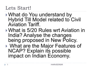 Lets Start!
 What do You understand by
Hybrid Till Model related to Civil
Aviation Tariff.
 What is 5/20 Rules wrt Aviation in
India? Analyse the changes
being proposed in New Policy.
 What are the Major Features of
NCAP? Explain its possible
impact on Indian Economy.
1 /HARVEERSIR
 