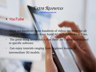 Extra Resources
CadsoftwareinKochi
● YouTube
➢
There are hundreds upon hundreds of videos out there for all 
types of CAD software—from AutoCAD to SolidWorks to Creo.
➢
 The great thing about this is that there are channels dedicated 
to specific software.
➢
 Can enjoy tutorials ranging from beginner lessons to 
intermediate 3D models.
 