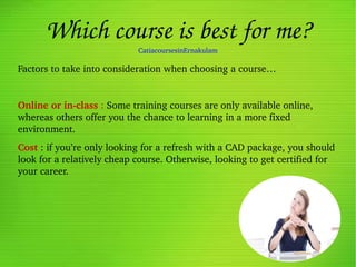 Which course is best for me?
CatiacoursesinErnakulam
Factors to take into consideration when choosing a course…
Online or in­class : Some training courses are only available online, 
whereas others offer you the chance to learning in a more fixed 
environment.
Cost : if you’re only looking for a refresh with a CAD package, you should 
look for a relatively cheap course. Otherwise, looking to get certified for 
your career.
 