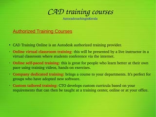 CAD training courses
AutocadcoachinginKerala
Authorized Training Courses
●
CAD Training Online is an Autodesk authorized training provider. 
➢
Online virtual classroom training: this will be presented by a live instructor in a 
virtual classroom where students conference via the internet. 
➢
Online self­paced training: this is great for people who learn better at their own 
pace using training videos, hands­on exercises. 
➢
Company dedicated training: brings a course to your departments. It’s perfect for 
groups who have adopted new software. 
➢
Custom tailored training: CTO develops custom curricula based on your 
requirements that can then be taught at a training center, online or at your office.
                                                                                                                                                                          
                                                             
 