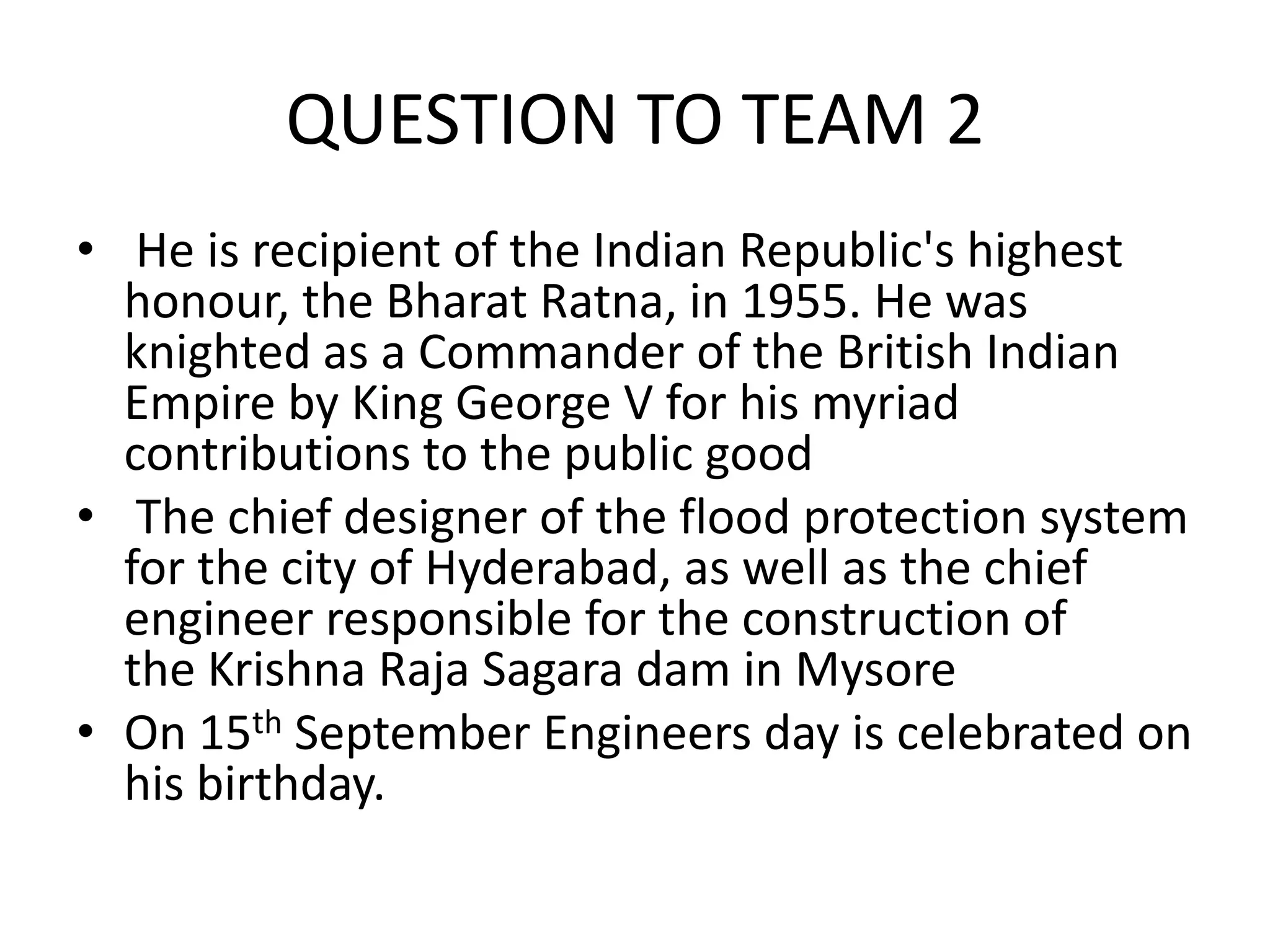 QUESTION TO TEAM 2 
• He is recipient of the Indian Republic's highest honour, the Bharat Ratna, in 1955. He was knighted as a Commander of the British Indian Empire by King George V for his myriad contributions to the public good 
• The chief designer of the flood protection system for the city of Hyderabad, as well as the chief engineer responsible for the construction of the Krishna Raja Sagara dam in Mysore 
•On 15th September Engineers day is celebrated on his birthday.  