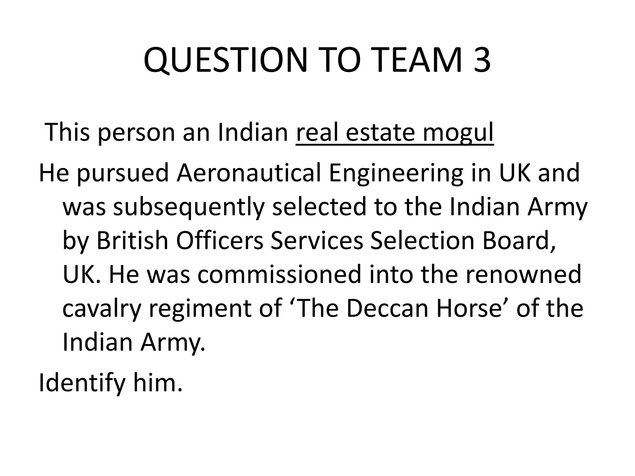 QUESTION TO TEAM 3 
This person an Indian real estate mogul 
He pursued Aeronautical Engineering in UK and was subsequently selected to the Indian Army by British Officers Services Selection Board, UK. He was commissioned into the renowned cavalry regiment of ‘The Deccan Horse’ of the Indian Army. 
Identify him.  