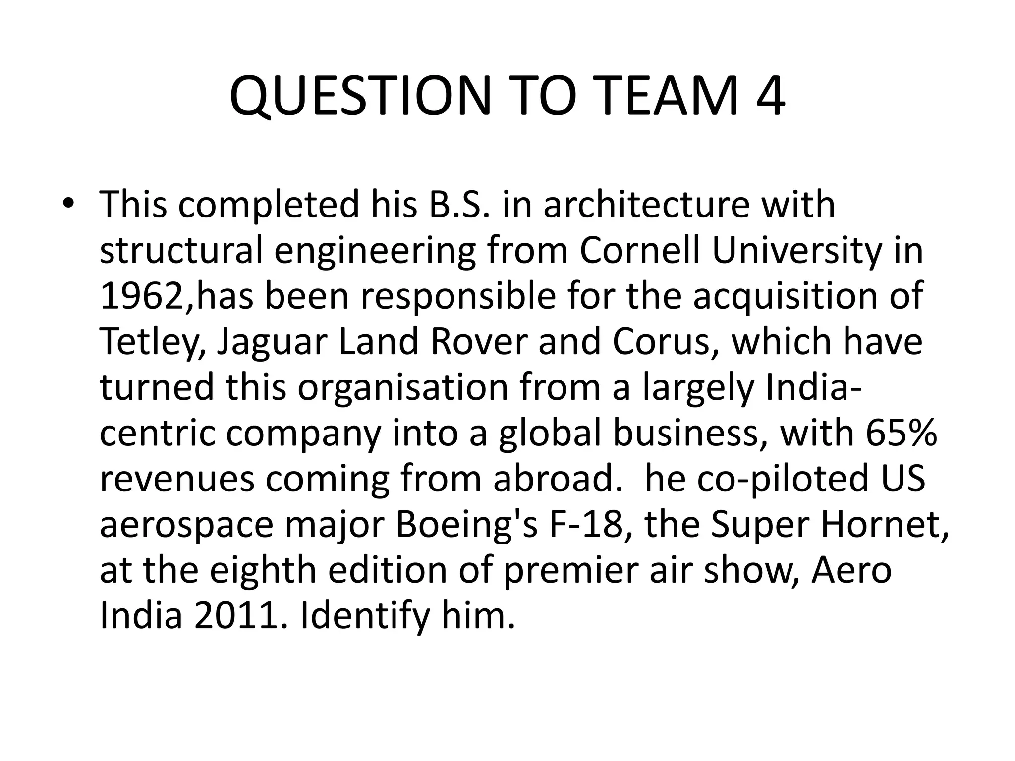 QUESTION TO TEAM 4 
•This completed his B.S. in architecture with structural engineering from Cornell University in 1962,has been responsible for the acquisition of Tetley, Jaguar Land Rover and Corus, which have turned this organisation from a largely India- centric company into a global business, with 65% revenues coming from abroad. he co-piloted US aerospace major Boeing's F-18, the Super Hornet, at the eighth edition of premier air show, Aero India 2011. Identify him.  