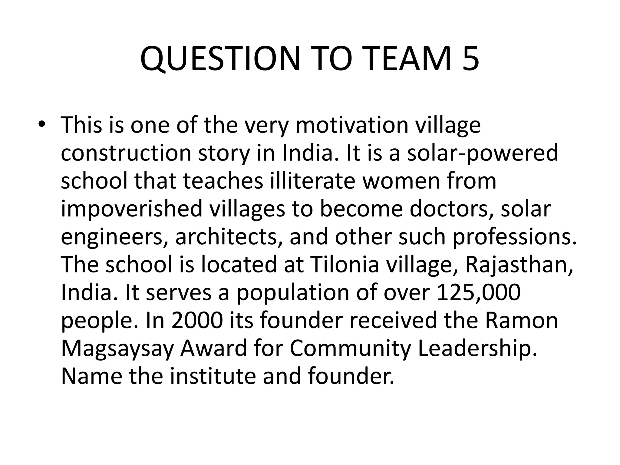 QUESTION TO TEAM 5 
•This is one of the very motivation village construction story in India. It is a solar-powered school that teaches illiterate women from impoverished villages to become doctors, solar engineers, architects, and other such professions. The school is located at Tilonia village, Rajasthan, India. It serves a population of over 125,000 people. In 2000 its founder received the Ramon Magsaysay Award for Community Leadership. Name the institute and founder.  
