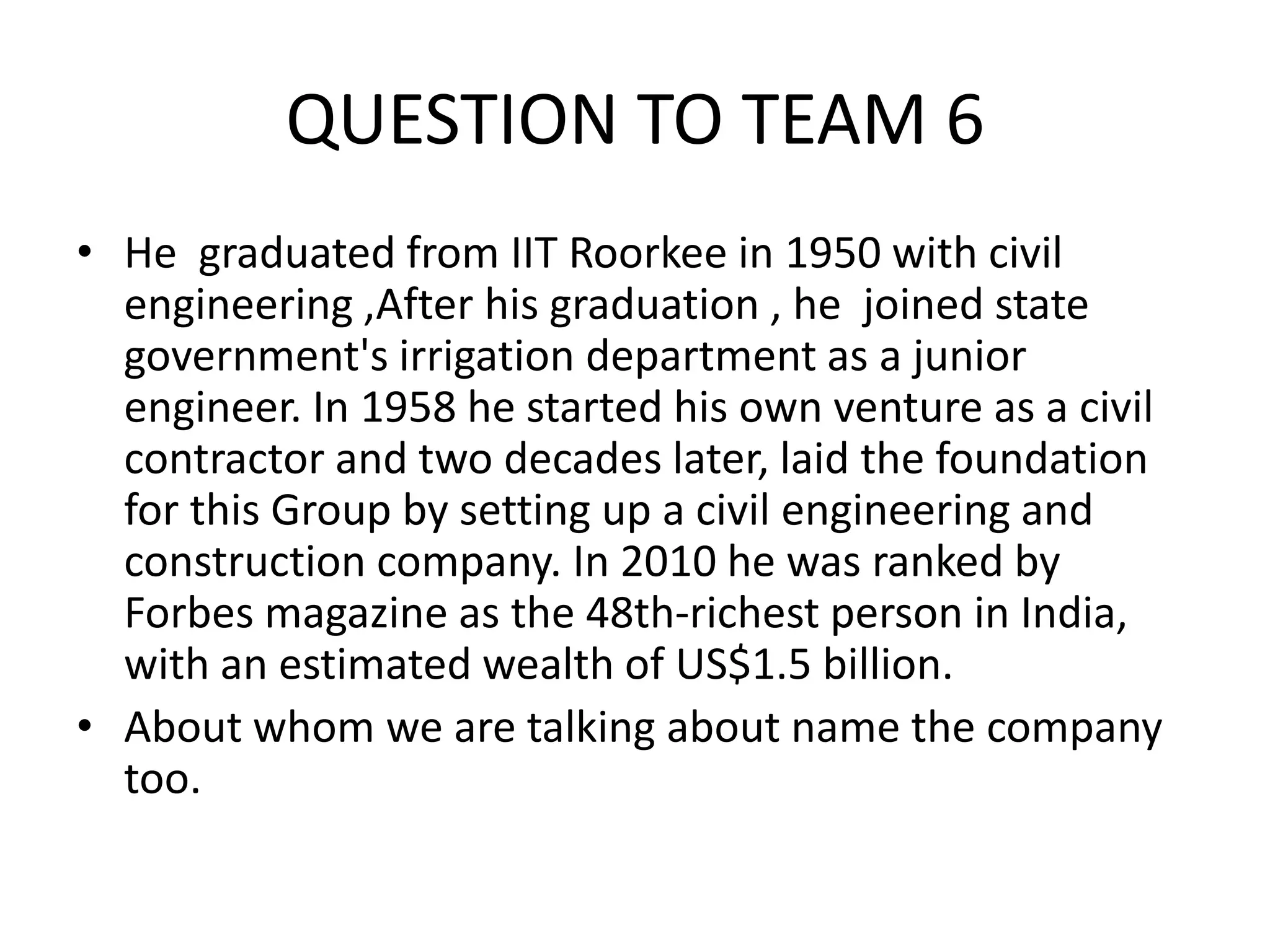 QUESTION TO TEAM 6 
•He graduated from IIT Roorkee in 1950 with civil engineering ,After his graduation , he joined state government's irrigation department as a junior engineer. In 1958 he started his own venture as a civil contractor and two decades later, laid the foundation for this Group by setting up a civil engineering and construction company. In 2010 he was ranked by Forbes magazine as the 48th-richest person in India, with an estimated wealth of US$1.5 billion. 
•About whom we are talking about name the company too.  