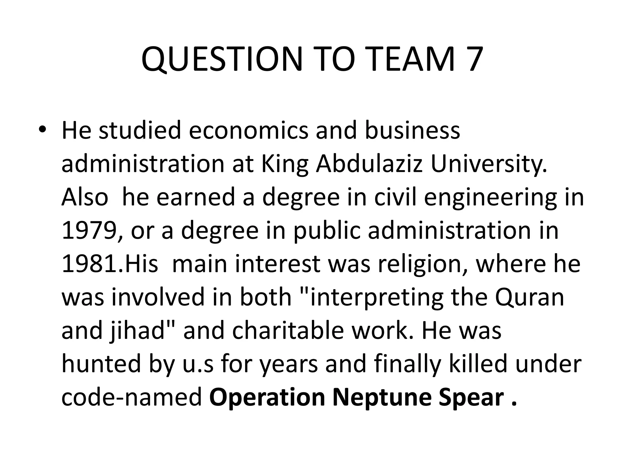 QUESTION TO TEAM 7 
•He studied economics and business administration at King Abdulaziz University. Also he earned a degree in civil engineering in 1979, or a degree in public administration in 1981.His main interest was religion, where he was involved in both "interpreting the Quran and jihad" and charitable work. He was hunted by u.s for years and finally killed under code-named Operation Neptune Spear . 