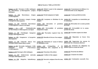 Official Gazette nº 04bis of 23/01/2012
14
Ingingo ya 123: Ukwemera k‟ufite inshingano
mu ihererekanya ry‟uburenganzira cyangwa
inshingano
Ingingo ya 124: Ihererekanya ricagase
ry‟uburenganzira
Ingingo ya 125: Kwemera cyangwa kwanga
k‟uwegurirwa uburenganzira
Ingingo ya 126: Gukuraho ihererekanya
ry„uburenganzira ryakozwe nta kiguzi
Ingingo ya 127: Ukudasubirwaho
kw‟ihererekanya ry‟uburenganzira nta kiguzi
Ingingo ya 128: Ubwishingire butegetswe
uweguye uburenganzira bwe
Ingingo ya 129: Irenganurwa ry‟uweguriwe
uburenganzira
Ingingo ya 130: Gukuraho uburyo bwo
kwiregura kubera ibintu bibaye nyuma
Ingingo ya 131: Kuvanaho inshingano z‟ufite
inshingano nyuma y‟ihererekanya
ry‟uburenganzira
Ingingo ya 132: Kurengera ufite inshingano
Ingingo ya 133: Ababerewemo umwenda
n‟uweguye uburenganzira bwe
Ingingo ya 134: Abeguriwe bakurikiranye
Article 123: Debtor's assent to the assignment
of rights or obligations
Article 124: Partial assignment of rights
Article 125: Acceptance or disclaimer by the
assignee
Article 126: Revocation of gratuitous
assignment of rights
Article 127: Irrevocability of gratuitous
assignment of rights
Article 128: Warranties required from the
assignor
Article 129: Remedies in favour of an assignee
Article 130: Elimination of means of defence
by subsequent events
Article 131: Extinguishing of the
debtor‟obligations after assignment of the
rights
Article 132: Protection of the debtor
Article 133: Creditors of the assignor
Article 134: Successive assignees from the same
Article 123: Consentement du débiteur à la
cession des droits ou des obligations
Article 124: Cession partielle des droits
Article 125: Acceptation ou renonciation par
le cessionnaire
Article 126: Révocation de la cession gratuite
des droits
Article 127: Irrévocabilité de la cession
gratuite des droits
Article 128: Garanties requises du cédant
Article 129: Réparation en faveur d‟un
cessionnaire
Article 130: Suppression des moyens de
défense par des événements ultérieurs
Article 131: Extinction des obligations du
débiteur après la cession des droits
Article 132: Protection du débiteur
Article 133: Créanciers du cédant
Article 134: Cessionnaires successifs d‟un
 