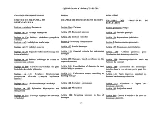 Official Gazette nº 04bis of 23/01/2012
15
n‟uweguye uburenganzira umwe
UMUTWE WA VII: INZIRA ZO
KURENGANURWA
Icyiciro cya mbere: Impamvu
Ingingo ya 135: Inyungu zirengerwa
Ingingo ya 136: Indishyi zishobora gutegekwa
n‟inkiko
Icyiciro cya 2: Indishyi mu mafaranga
Ingingo ya 137: Indishyi zemewe
Ingingo ya 138: Ibigenderwaho muri rusange mu
kubara indishyi
Ingingo ya 139: Indishyi zishingiye ku cyizere ko
amasezerano azabaho
Ingingo ya 140: Ikurwaho ry‟indishyi mu gihe
bishoboka kwirinda igihombo
Ingingo ya 141: Ibyabaye bitashoboraga
guteganywa bikuraho cyangwa bigabanya
indishyi
Ingingo ya 142: Ukudashidikanya ku ndishyi
Ingingo ya 143: Igihombo kigaragarira mu
ihungabana
Ingingo ya 144: Gutanga inyungu mu mwanya
w‟indishyi
assignor
CHAPTER VII: PROCEDURE OF REMEDY
Section One : Purpose
Article 135: Protected interests
Article 136: Judicial remedies
Section 2: Monetary compensation
Article 137: Lawful damages
Article 138: General criteria for calculating
damages
Article 139: Damages based on reliance on the
expected contract
Article 140: Cancellation of damages in case
the loss may be avoided
Article 141: Unforeseen events cancelling or
limiting damages
Article 142: Certainty on damages
Article 143: Moral loss
Article 144: Granting interests in lieu of
damages
même cédant
CHAPITRE VII : PROCEDURE DE
REPARATION
Section premiere : Objet
Article 135: Intérêts protégés
Article 136: Réparations judiciaires
Section 2: Indemnisation pécuniaire
Article 137: Dommages-intérêts licites
Article 138: Critères généraux pour
l‟évaluation des dommages-intérêts
Article 139: Dommages-intérêts basés sur
l‟attente du contrat
Article 140: Annulation des dommages-
intérêts dans le cas où une perte peut être
évitée
Article 141: Faits imprévus annulant ou
limitant les dommages-intérêts
Article 142: Certitude à l‟égard des
dommages-intérêts
Article 143: Préjudice moral
Article 144: Octroi d‟intérêts à la place de
dommages-intérêts
 