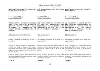 Official Gazette nº 04bis of 23/01/2012
18
ITEGEKO N° 45/2011 RYO KUWA 25/11/2011
RIGENGA AMASEZERANO
Twebwe, KAGAME Paul,
Perezida wa Repubulika,
INTEKO ISHINGA AMATEGEKO YEMEJE,
NONE NATWE DUHAMIJE, DUTANGAJE
ITEGEKO RITEYE RITYA, KANDI
DUTEGETSE KO RYANDIKWA MU
IGAZETI YA LETA YA REPUBULIKA Y‟U
RWANDA
INTEKO INSHINGA AMATEGEKO :
Umutwe w‟Abadepite mu nama yawo yo kuwa 22
Nzeri 2011;
Ishingiye ku Itegeko Nshinga rya Repubulika y‟u
Rwanda ryo kuwa 04 Kamena 2003 nk‟uko
ryavuguruwe kugeza ubu, cyane cyane mu ngingo
zaryo iya 62, iya 66, iya 67, iya 90, iya 92, iya 93,
iya 108 n‟iya 201;
Isubiye ku Itegeko ryo kuwa 30/07/1888 ryerekeye
imirimo nshinganwa cyangwa amasezerano, cyane
cyane Interuro yaryo ya mbere;
YEMEJE:
LAW N°45/2011 OF 25/11/2011 GOVERNING
CONTRACTS
We, KAGAME Paul,
President of the Republic,
THE PARLIAMENT HAS ADOPTED AND
WE SANCTION, PROMULGATE THE
FOLLOWING LAW AND ORDER IT BE
PUBLISHED IN THE OFFICIAL GAZETTE
OF THE REPUBLIC OF RWANDA
THE PARLIAMENT:
The Chamber of Deputies, in its session of 22
September 2011;
Pursuant to the Constitution of the Republic of
Rwanda of 04 June 2003 as amended to date,
especially in Articles 62, 66, 67, 90, 92, 93, 108
and 201;
Having reviewed the Decree of 30/07/ 1888
relating to contracts or conventional obligations,
especially its Title One;
ADOPTS:
LOI N° 45/2011 DU 25/11/2011 REGISSANT
LES CONTRATS
Nous, KAGAME Paul,
Président de la République,
LE PARLEMENT A ADOPTE ET NOUS
SANCTIONNONS, PROMULGUONS LA
LOI DONT LA TENEUR SUIT ET
ORDONNONS QU‟ELLE SOIT PUBLIEE
AU JOURNAL OFFICIEL DE LA
REPUBLIQUE DU RWANDA
LE PARLEMENT :
La Chambre des Députés, en sa séance du 22
septembre 2011;
Vu la Constitution de la République du Rwanda
du 04 juin 2003 telle que revisée à ce jour,
spécialement en ses articles 62, 66, 67, 90, 92,
93, 108 et 201;
Revu le Décret du 30/07/1888 portant contrats ou
obligations conventionnelles, spécialement son
titre premier;
ADOPTE:
 