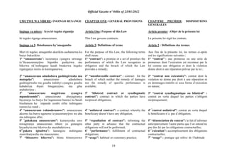 Official Gazette nº 04bis of 23/01/2012
19
UMUTWE WA MBERE: INGINGO RUSANGE
Ingingo ya mbere : Icyo iri tegeko rigamije
Iri tegeko rigenga amasezerano.
Ingingo ya 2: Ibisobanuro by‟amagambo
Muri iri tegeko, amagambo akurikira asobanurwa ku
buryo bukurikira:
1° “amasezerano”: isezeranya cyangwa urwunge
ry‟ibyasezeranyijwe bigomba gushyirwa mu
bikorwa nk‟inshingano kandi bitakorwa itegeko
rigateganya inzira zo kurenganurwa;
2° “amasezerano adashobora gushingirwaho mu
mategeko”: amasezerano adashobora
gushingirwaho mu gusaba indishyi cyangwa gusaba
kubahiriza ibyari biteganyijwe, mu gihe
atubahirijwe ;
3o
“amasezerano magirirane cyangwa
mpandezombi”: amasezerano abayagiranye
bayemeye ku buryo bw‟ingenerane bamwe ku bandi
bisobanura ko impande zombi zifite inshingano
rumwe ku rundi ;
4o
“amasezerano ruhanderumwe”: amasezerano
akozwe ku buryo ugenewe icyasezeranyijwe we aba
nta nshingano afite;
5o “
guhakana amasezerano”: kumenyesha uwo
mwagiranye amasezerano mbere yo gutangira
kuyashyira mu bikorwa ko atazubahirizwa;
6o“
gukora igisabwa”: kurangiza inshingano
zumvikanyweho mu masezerano;
7o
“ibisanzwe bikorwa”: ibintu bimenyerewe
CHAPTER ONE: GENERAL PROVISIONS
Article One: Purpose of this Law
This Law governs contracts.
Article 2: Definitions of terms
For the purpose of this Law, the following terms
shall mean:
1° “contract”: a promise or a set of promises the
performance of which the Law recognizes as
obligation and the breach of which the Law
provides a remedy;
2° “unenforceable contract” : contract for the
breach of which neither the remedy of damages
nor the remedy of specific performance is
available;
3o
“bilateral contract or synallagmatic
contract”: contract in which the parties have
reciprocal obligations;
4o
“unilateral contract”: a contract whereby the
beneficiary doesn‟t have any obligation;
5o
“repudiation of contract”: informing the
other party in advance that the contractual
obligations will not be performed;
6o
"performance”: fulfillment of contractual
obligations;
7o
“usage”: habitual or customary practice;
CHAPITRE PREMIER: DISPOSITIONS
GENERALES
Article premier : Objet de la présente loi
La présente loi régit les contrats.
Article 2 : Définitions des termes
Aux fins de la présente loi, les termes ci-après
ont les significations suivantes :
1° “contrat” : une promesse ou une série de
promesses dont l‟exécution est reconnue par la
loi comme une obligation et dont la violation
donne droit à une réparation prévue par la loi ;
2° “contrat non exécutoire”: contrat dont la
violation ne donne pas droit à une réparation ni
en dommages-intérêts ni sous forme d‟exécution
en nature;
3° “contrat synallagmatique ou bilatéral” :
contrat en vertu duquel les parties s‟obligent
réciproquement;
4o “
contrat unilatéral”: contrat en vertu duquel
le bénéficiaire n‟a pas d‟obligation;
5o
“dénonciation du contrat”: le fait d‟informer
anticipativement l‟autre partie que l‟on entend ne
pas être lié par les obligations contractuelles;
6o “
exécution”: accomplissement des obligations
contractuelles;
7o
“usage” : pratique qui relève de l‟habitude
 