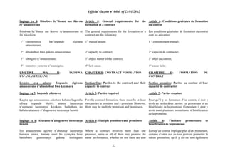 Official Gazette nº 04bis of 23/01/2012
22
Ingingo ya 4: Ibisabwa by‟ibanze mu ikorwa
ry‟amasezerano
Ibisabwa by‟ibanze mu ikorwa ry‟amasezerano ni
ibi bikurikira:
1° kwemeranya kw‟impande zigirana
amasezerano;
2° ubushobozi bwo gukora amasezerano;
3° ishingiro ry‟amasezerano;
4° impamvu yemewe n‟amategeko.
UMUTWE WA II: IKORWA
RY‟AMASEZERANO
Icyiciro cya mbere: Impande zigirana
amasezerano n‟ubushobozi bwo kuyakora
Ingingo ya 5: Impande zikenewe
Kugira ngo amasezerano ashobore kubaho hagomba
nibura impande ebyiri : utanze isezeranya
n‟ugenewe isezeranya. Icyakora, hashobora no
kubaho abatanze n‟abagenewe isezeranya benshi.
Ingingo ya 6: Abatanze n‟abagenewe isezeranya
benshi
Iyo amasezerano agizwe n‟abatanze isezeranya
barenze umwe, bamwe muri bo cyangwa bose
bashobora gusezeranya gukora inshingano
Article 4: General requirements for the
formation of a contract
The general requirements for the formation of a
contract are the following:
1o
mutual assent;
2o
capacity to contract;
3o
object matter of the contract;
4° licit cause.
CHAPTER II: CONTRACT FORMATION
Section One: Parties to the contract and their
capacity to contract
Article 5: Parties required
For the contract formation, there must be at least
two parties: a promisor and a promisee. However,
there may be multiple promisors and promisees.
Article 6: Multiple promisors and promisees
Where a contract involves more than one
promisor, some or all of them may promise the
same performance, whether or not there are also
Article 4: Conditions générales de formation
du contrat
Les conditions générales de formation du contrat
sont les suivantes:
1 ° consentement mutuel;
2° capacité de contracter;
3° objet du contrat;
4° cause licite.
CHAPITRE II: FORMATION DU
CONTRAT
Section première: Parties au contrat et leur
capacité de contracter
Article 5: Parties requises
Pour qu‟il y ait formation d‟un contrat, il doit y
avoir au moins deux parties: un promettant et un
bénéficiaire de la promesse. Cependant, il peut y
avoir aussi plusieurs promettants et bénéficiaires
de la promesse.
Article 6: Plusieurs promettants et
bénéficiaires de la promesse
Lorsqu‟un contrat implique plus d‟un promettant,
certains d‟entre eux ou tous peuvent promettre la
même prestation, qu‟il y ait ou non également
 