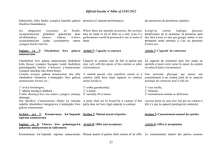 Official Gazette nº 04bis of 23/01/2012
23
bahuriyeho, haba hariho cyangwa hatariho gukora
ibisabwa bitandukanye.
Iyo abagenewe isezeranya ari benshi,
icyasezeranyijwe gishobora gukorerwa bose
nk‟abibumbiye hamwe, kabone n‟ubwo
icyasezeranyijwe cyaba cyaremerewe umwe
cyangwa benshi muri bo.
Ingingo ya 7: Ubushobozi bwo gukora
amasezerano
Ubushobozi bwo gukora amasezerano bushobora
kuba bwose cyangwa bucagase kandi bushobora
guhindagurika bitewe n‟imiterere y‟amasezerano
cyangwa ukurikije uko ibintu biteye.
Umuntu wemeye gukora amasezerano aba afite
ubushobozi bwemewe n‟amategeko bwo gukora
amasezerano keretse iyo :
1° ari ku bwishingire;
2° adafite imyaka y‟ubukure ;
3°afite uburwayi bwo mu mutwe cyangwa yatakaje
ubwenge.
Nta nkurikizi z‟amasezerano zibaho ku ruhande
rudafite ubushobozi buteganywa n‟amategeko bwo
gukora amasezerano.
Icyiciro cya 2: Kwemeranya kw‟impande
zigirana amasezerano
Ingingo ya 8: Uburyo bwo guhamagarira
gukorana amasezerano no kubyemera
Kwemeranya kw‟impande zigirana amasezerano
promises of separate performances.
Where there are multiple promisees, the promise
may be made to all of them as a unit, even if a
performance would be promised to one or more of
them.
Article 7: Capacity to contract
Capacity to contract may be full or partial and
may vary with the nature of the contract or other
circumstances.
A natural person who manifests assent to a
contract shall have legal capacity to contract
unless he/she is:
1° under guardianship;
2° a minor;
3° mentally ill or insane.
A party shall not be bound by a contract if that
party does not have legal capacity to contract.
Section 2: Mutual assent of parties
Article 8: Offer and acceptance
Mutual assent of parties shall consist of an offer
des promesses de prestations séparées.
Lorsqu‟un contrat implique plusieurs
bénéficiaires de la promesse, la promesse peut
être faite à tous en tant que groupe, même si une
prestation serait promise à l‟un ou plusieurs
d‟entre eux.
Article 7: Capacité de contracter
La capacité de contracter peut être totale ou
partielle et peut varier selon la nature du contrat
ou selon d‟autres circonstances.
Une personne physique qui donne son
consentement à un contrat jouit de la capacité
juridique de contracter sauf si elle est:
1° sous tutelle;
2° mineure;
3° mentalement malade ou déficiente.
Aucune partie ne peut être liée par un contrat si
elle n‟a pas la capacité juridique de contracter.
Section 2: Consentement mutuel des parties
Article 8: Offre et acceptation
Le consentement mutuel des parties consiste
 