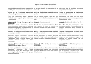 Official Gazette nº 04bis of 23/01/2012
24
bigaragazwa n‟uko uruhande rumwe rwahamagariye
urundi kugirana amasezerano na rwo rukabyemera.
Ingingo ya 9: Kugaragaza kwemeranya
kw‟impande zigirana amasezerano
Kugira ngo amasezerano akorwe, ukwemera
k‟uruhande rumwe kugomba guhura n‟ukwemera
k‟urundi ruhande.
Ingingo ya 10: Ibiranga ihamagarira gukora
amasezerano
Ihamagarira gukora amasezerano rigomba
kumenyeshwa urundi ruhande rusabwa kuryemera,
rikagaragaza ubushake bwo gukora amasezerano no
gusobanura neza ibizaba biyakubiyemo.
Ingingo ya 11: Ihamagarira gukora amasezerano
amwe cyangwa menshi
Ihamagarira gukora amasezerano rishobora
guteganya gukora amasezerano amwe
n‟ukwemerwa kumwe cyangwa gukorwa mu
masezerano menshi yemerwa ku buryo
butandukanye.
Ingingo ya 12: Ihamagarira gukora amasezerano
risaba isezeranya cyangwa igikorwa
Iyo hari ugushidikanya, ihamagarira gukora
amasezerano ryumvikana nko gusaba
uwahamagawe gukora ibyo ihamagarira risaba,
asezeranya gukora ibyo ihamagarira risaba cyangwa
ahitamo guhita abikora.
by one party followed by an acceptance by the
other party.
Article 9: Manifestation of mutual assent of
parties
For the contract formation, each party must
manifest assent with reference to the assent of the
other.
Article 10: Essentials of an offer
An offer must be communicated to the offeree,
must manifest the intent to contract, and
sufficiently define the terms of the contract.
Article 11: Offer proposing a single contract or
a number of contracts
An offer may propose the formation of a single
contract by a single acceptance or the formation of
a number of contracts by separate acceptances.
Article 12: Offer inviting a promise or
performance
In case of doubt, an offer shall be interpreted as
inviting the offeree to accept either by promising
to perform what the offer requests or by rendering
the performance.
dans l‟offre faite par une partie suivie d‟une
acceptation par l‟autre partie.
Article 9: Manifestation de consentement
mutuel entre les parties
La formation d‟un contrat exige que chaque
partie manifeste son consentement par rapport au
consentement de l‟autre.
Article 10: Conditions de validité d‟une offre
Une offre doit être communiquée à son
destinataire, manifester l‟intention de conclure un
contrat et suffisamment définir le contenu du
contrat.
Article 11: Offre proposant un contrat unique
ou plusieurs contrats
Une offre peut proposer la formation d‟un contrat
unique par une acceptation unique ou la
formation de plusieurs contrats par des
acceptations distinctes.
Article 12: Offre sollicitant une promesse ou
une prestation
En cas de doute, une offre doit être interprétée
comme sollicitant son destinataire à accepter soit
par une promesse d‟exécuter ce que l‟offre
demande, soit par la prestation elle-même.
 