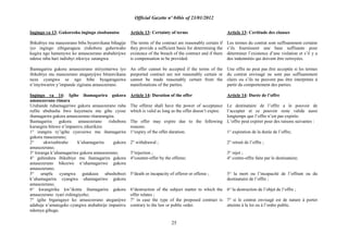 Official Gazette nº 04bis of 23/01/2012
25
Ingingo ya 13: Gukoresha ingingo zisobanutse
Ibikubiye mu masezerano biba byumvikana bihagije
iyo ingingo zibigaragaza zishobora guherwaho
kugira ngo hamenywe ko amasezerano atubahirijwe
ndetse niba hari indishyi zikwiye zatangwa.
Ihamagarira gukora amasezerano ntiryemerwa iyo
ibikubiye mu masezerano ateganyijwe bitumvikana
neza cyangwa se ngo bibe byagaragazwa
n‟imyitwarire y‟impande zigirana amasezerano.
Ingingo ya 14: Igihe ihamagarira gukora
amasezerano rimara
Uruhande ruhamagariwe gukora amasezerano ruba
rufite ububasha bwo kuyemera mu gihe cyose
ihamagarira gukora amasezerano ritararangira.
Ihamagarira gukora amasezerano rishobora
kurangira bitewe n‟impamvu zikurikira:
1° irangira ry‟igihe cyavuzwe mu ihamagarira
gukora masezerano;
2° ukwisubiraho k‟uhamagarira gukora
amasezerano;
3° kwanga k‟uhamagariwe gukora amasezerano;
4° guhindura ibikubiye mu ihamagarira gukora
amasezerano bikozwe n‟uhamagariwe gukora
amasezerano;
5° urupfu cyangwa gutakaza ubushobozi
k‟uhamagarira cyangwa uhamagariwe gukora
amasezerano;
6° kwangirika kw‟ikintu ihamagarira gukora
amasezerano ryari rishingiyeho;
7° igihe bigaragaye ko amasezerano ateganijwe
adahuje n‟amategeko cyangwa atubahirije impamvu
ndemya gihugu.
Article 13: Certainty of terms
The terms of the contract are reasonably certain if
they provide a sufficient basis for determining the
existence of the breach of the contract and if there
is compensation to be provided.
An offer cannot be accepted if the terms of the
purported contract are not reasonably certain or
cannot be made reasonably certain from the
manifestations of the parties.
Article 14: Duration of the offer
The offeree shall have the power of acceptance
which is valid as long as the offer doesn‟t expire.
The offer may expire due to the following
reasons:
1°expiry of the offer duration;
2° withdrawal ;
3°rejection ;
4°counter-offer by the offeree;
5°death or incapacity of offeror or offeree ;
6°destruction of the subject matter to which the
offer relates ;
7° in case the type of the proposed contract is
contrary to the law or public order.
Article 13: Certitude des clauses
Les termes du contrat sont suffisamment certains
s‟ils fournissent une base suffisante pour
déterminer l‟existence d‟une violation et s‟il y a
des indemnités qui doivent être octroyées.
Une offre ne peut pas être acceptée si les termes
du contrat envisagé ne sont pas suffisamment
clairs ou s‟ils ne peuvent pas être interprétés à
partir du comportement des parties.
Article 14: Durée de l‟offre
Le destinataire de l‟offre a le pouvoir de
l‟accepter et ce pouvoir reste valide aussi
longtemps que l‟offre n‟est pas expirée.
L‟offre peut expirer pour des raisons suivantes :
1° expiration de la durée de l‟offre;
2° retrait de l‟offre ;
3° rejet ;
4° contre-offre faite par le destinataire;
5° la mort ou l‟incapacité de l‟offrant ou du
destinataire de l‟offre ;
6° la destruction de l‟objet de l‟offre ;
7° si le contrat envisagé est de nature à porter
atteinte à la loi ou à l‟ordre public.
 