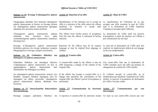 Official Gazette nº 04bis of 23/01/2012
26
Ingingo ya 15: Kwanga k‟uhamagariwe gukora
amasezerano
Ukugaragaza ubushake bwo kutemera ihamagarira
gukora amasezerano ni kimwe no kwanga keretse
iyo uhamagariwe gukora amasezerano agaragaje
ubushake bwo kwemera amaze kwibaza.
Uhamagariwe gukora amasezerano atakaza
ububasha bwo kwemera kuva igihe
uwamuhamagariye gukora amasezerano amenyeye
ukwanga kwe.
Kwanga k‟uhamagiriwe gukora amasezerano
bishobora gukorwa mu mvugo isobanutse cyangwa
bikagaragazwa n‟imvugo cyangwa imyitwarire.
Ingingo ya 16: Guhindura ibikubiye mu
ihamagara ryo gukora amasezerano
Guhindura ibikubiye mu ihamagara bikozwe
n‟uhamagariwe gukora amasezerano na byo ni
uguhamagarira gukora amasezerano hari
ibyahinduwe mu ihamagara rya mbere.
Iyo uhamagarira gukora amasezerano yemeye iryo
hinduka, cyangwa ihindura rigaragaza neza ko
ihamagara rya mbere ryavuyeho, uhamagariwe
gukora amasezerano atakaza ububasha bwo
kwemera.
Ingingo ya 17: Imenyekanisha hakoreshejwe
ikoranabuhanga
Kwanga cyangwa guhindura ibikubiye mu
Article 15: Rejection of an offer
Manifestation of the intention not to accept an
offer is a rejection of the offer unless the offeree
manifests an intention to accept after
reconsideration.
The offeree loses his/her power of acceptance
from the time the offeror is informed of his/her
rejection.
Rejection by the offeree may be by express
language or may be implied from language or
conduct.
Article 16: Counter-offer
A counter-offer made by the offeree is also an
offer proposing a change of the content of the
original offer.
If the offeror has accepts a counter-offer or a
change that manifests the cancellation of the
original offer, the offeree‟s power of acceptance is
terminated.
Article 17: Communication by electronic
means
A rejection or counter-offer by electronic means
Article 15 : Rejet de l‟offre
La manifestation de l‟intention de ne pas
accepter une offre constitue le rejet de l‟offre
sauf si le destinataire de l‟offre manifeste
l‟intention d‟accepter après réflexion.
Le destinataire de l‟offre perd son pouvoir
d‟acceptation à partir du moment où l‟offrant a
pris connaissance de son rejet.
Le rejet par le destinataire de l‟offre peut être
explicite ou implicitement déduit de son langage
ou de son comportement.
Article 16: Contre-offre
Une contre-offre faite par le destinataire de
l‟offre constitue aussi une offre qui propose un
changement de contenu de l‟offre initiale.
Si l‟offrant accepte la contre-offre ou la
modification qui manifeste l‟annulation de l‟offre
initiale, le pouvoir d‟acceptation du destinataire
de l‟offre n‟est plus valide.
Article 17: Communication par voie
électronique
Un rejet ou une contre-offre envoyé par voie
 