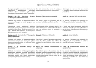 Official Gazette nº 04bis of 23/01/2012
27
ihamagara ryo gukora amasezerano bimenyeshejwe
hakoreshejwe ikoranabuhanga ntibivanaho
ububasha bwo kwemera igihe cyose
bitarashyikirizwa uhamagarira gukora amasezerano.
Ingingo ya 18: Kurangira kw‟igihe
cy‟ihamagarira gukora amasezerano
Ububasha bwo kwemera bw‟uhamagariwe gukora
amasezerano burangira ku itariki igaragazwa mu
ihamagara.
Uhamagarira gukora amasezerano ashobora
kumenyesha uhamagariwe gukora amasezerano ko
yisubiyeho mbere y‟uko habaho ukwemera. Icyo
gihe, ububasha bwo kwemera bw‟uhamagariwe
gukora amasezerano buba burangiye.
Ingingo ya 19: Ukwisubiraho k‟uhamagarira
gukora amasezerano
Ububasha bwo kwemera bw‟uhamagariwe gukora
amasezerano burangira iyo uhamagarira gukora
amasezerano amumenyesheje ko yisubiyeho mbere
y‟uko habaho ukwemera.
Ingingo ya 20: Imenyesha riziguye ryo
kwisubiraho
Ububasha bwo kwemera bw‟uhamagariwe gukora
amasezerano bushobora kurangira hakoreshejwe
imenyesha riziguye nk‟igikorwa kinyuranyije
n‟ubushake nyakuri bwo gukora amasezerano
uhamagariwe gukora amasezerano yamenye.
does not terminate the power of acceptance
whenever it is not yet received by the offeror.
Article 18: Expiry of the offer duration
The offeree‟s power of acceptance shall be
terminated on the date specified in the offer.
The offeror may, before acceptance, notify to the
offeree that he/she has withdrawn the offer. In that
case, the offeree‟s power of acceptance is
terminated.
Article 19: Withdrawal of the offer
The offeree‟s power of acceptance shall expire
when the offeror notifies the offeree the
withdrawal of the offer before offeree accepts the
offer.
Article 20: Indirect communication of
withdrawal
The offeree‟s power of acceptance may be
terminated by indirect communication as an action
contrary with an intention to enter into the
proposed contract about which the offeree has got
reliable information.
électronique ne met pas fin au pouvoir
d‟acceptation tant qu‟il n‟a pas encore été reçu
par l‟offrant.
Article 18: Expiration de la durée de l‟offre
Le pouvoir d‟acceptation du destinataire de
l‟offre prend fin à la date indiquée dans l‟offre.
L‟offrant peut, avant l‟acceptation, notifier au
destinataire de l‟offre qu‟il retire l‟offre. Dans ce
cas, le pouvoir d‟acceptation du destinataire de
l‟offre prend fin.
Article 19: Retrait de l‟offre
Le pouvoir d‟acceptation du destinataire de
l‟offre prend fin lorsque l‟offrant lui notifie le
retrait de l‟offre avant l‟acceptation.
Article 20: Communication indirecte du
retrait de l‟offre
Le pouvoir d‟acceptation du destinataire de
l‟offre peut prendre fin par une communication
indirecte comme une action incompatible avec la
volonté de conclure le contrat proposé et que le
destinataire de l‟offre en a été informé de
manière fiable.
 