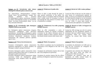Official Gazette nº 04bis of 23/01/2012
28
Ingingo ya 21: Kwisubiraho igihe habaye
ihamagarira rubanda gukora amasezerano
Iyo hakoreshejwe ibitangazamakuru cyangwa
ubundi buryo bw‟imenyekanisha rusange kuri
rubanda, ububasha bwo kwemera
bw‟abahamagariwe gukora amasezerano burangira
iyo habaye imenyekanisha rusange ryo kwisubiraho
nibura mu buryo bwakoreshejwe mbere iyo nta
buryo buruseho bubonetse.
Ingingo ya 22: Kwisubiraho igihe ihamagara
riteganya amasezerano menshi
Iyo ihamagarira gukora amasezerano riteganya
amasezerano atandukanye asaba ukwemera
gutandukanye, kwisubiraho k‟uhamagarira gukora
amasezerano guhagarika ububasha bwo kwemera ku
byerekeye amasezerano atarakorwa. Icyakora,
amasezerano aba yaramaze gukorwa agumana
agaciro kayo.
Ingingo ya 23: Uburyo bwo kwiyemerera
Kwemera k‟uhamagariwe gukora amasezerano
gushobora kugaragazwa no gukora igisabwa mu
ihamagara cyangwa gutanga isezeranya.
Kwemera ihamagarira gukora amasezerano ukora
igisabwa bisaba gukora nibura igice cy‟igisabwa mu
ihamagarira gukora amasezerano.
Kwemera ihamagarira gukora amasezerano utanga
isezeranya bisaba ko uhamagariwe gukora
amasezerano akora ibisabwa byose mu gutanga
isezeranya.
Article 21: Withdrawal of public offer
Where an offer is made through the media or
other general notification to the public, the
offerees‟ power of acceptance shall be terminated
when a public notice of revocation is given at
least through the same channel if no better means
of notification is available.
Article 22: Withdrawal of an offer proposing
multiple contracts
When an offer contemplates a series of
independent contracts by separate acceptances,
revocation by the offeror terminates power of
acceptance related to future contracts. However,
the already formed contracts shall remain valid.
Article 23: Modes of acceptance
The offeree‟s acceptance may be manifested by
performance of the obligation of the offer or by
promise.
Acceptance by performance requires that at least
part of the obligations be performed.
Acceptance by promise requires that the offeree
performs all obligations required by the promise.
Article 21: Retrait de l‟offre rendue publique
Lorsqu‟une offre est faite par voie des medias ou
autre moyen de communication générale au
public, le pouvoir d‟acceptation des destinataires
de l‟offre prend fin lorsqu‟un avis de révocation
est fait au moins par les moyens identiques à
ceux de l‟offre, si aucun autre moyen de
communication plus approprié n‟est disponible.
Article 22: Retrait de l‟offre envisageant des
multiples contrats
Lorsqu‟une offre envisage une série de contrats
indépendants par des acceptations séparées, la
révocation faite par l‟offrant annule le pouvoir
d‟acceptation relatif aux contrats futurs.
Toutefois, les contrats déjà formés restent
valides.
Article 23: Modes d‟acceptation
L‟acceptation du destinataire de l‟offre peut se
faire soit par l‟exécution de l‟obligation de
l‟offre, soit par promesse.
L‟acceptation par exécution des obligations de
l‟offre exige qu‟au moins une partie des
obligations de l‟offre soit exécutée.
L‟acceptation par promesse exige que le
destinataire de l‟offre exécute toutes les
obligations découlant de la promesse.
 