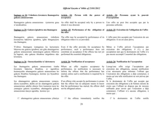 Official Gazette nº 04bis of 23/01/2012
29
Ingingo ya 24: Ushobora kwemera ihamagarira
gukora amasezerano
Ihamagarira gukora amasezerano ryemerwa gusa
n‟uwabisabwe.
Ingingo ya 25: Gukora igisabwa mu ihamagara
Ihamagarira gukora amasezerano rishobora
kwemerwa hakorwa igisabwa, igihe biteganyijwe
mu ihamagara.
N‟ubwo ihamagara ryateganya ko kuryemera
bikorwa mu gukora igisabwa, mu gihe uhamagariwe
gukora amasezerano atararangiza gukora ibikorwa
by‟ingenzi, uko gukora ibisabwa ntigufatwa nko
kwemera.
Ingingo ya 26 : Imenyekanisha ry‟ukwemera
Iyo ihamagarira gukora amasezerano risaba
kwemera hakorwa ibisabwa, si ngombwa
kumenyesha uhamagarira gukora amasezerano ko
gukora ibisabwa byatangiye, keretse iyo byasabwe
mu ihamagara.
Iyo uhamagariwe gukora amasezerano yemeye,
akora icyasabwe, akaba azi ko uhamagarira gukora
amasezerano adafite uburyo bwo kumenya neza ko
yatangiye gukora icyasabwe, uhamagarira gukora
amasezerano ntacyo agomba, keretse iyo:
1° uhamagariwe gukora amasezerano yihutiye
Article 24: Person with the power of
acceptance
An offer shall be accepted only by a person to
whom it was directed.
Article 25: Performance of the obligation of
the offer
The offer may be accepted by performance of its
obligation when it is so provided.
Even if the offer provides for acceptance by
performance, such a performance does not
constitute an acceptance if the offeree has not yet
performed the essential obligations.
Article 26: Notification of acceptance
Where an offer requires acceptance by
performance, no notification is necessary to
inform the offeror that the performance has
started, unless such a notification is required by in
the offer.
If an offeree who accepts by performance is aware
that the offeror has no adequate means to know
that the performance has started, the offeror shall
not be obligated unless:
1° the offeree immediately notifies the
Article 24: Personne ayant le pouvoir
d‟acceptation
Une offre ne peut être acceptée que par la
personne sollicitée.
Article 25: Exécution de l‟obligation de l‟offre
L‟offre peut être acceptée par l‟exécution de son
obligation s‟il en est ainsi prévu.
Même si l‟offre prévoit l‟acceptation par
exécution des obligations, il n‟y a pas
acceptation tant que le destinataire de l‟offre n‟a
pas encore accompli l‟essentiel des obligations.
Article 26: Notification de l‟acceptation
Lorsqu‟une offre exige l‟acceptation par
exécution des obligations, aucune notification
n‟est nécessaire pour informer l‟offrant que
l‟exécution des obligations a déjà commencé, à
moins qu‟une telle notification ne soit prévue par
l‟offre.
Si le destinataire de l‟offre qui accepte par
exécution des obligations a de bonnes raisons de
croire que l‟offrant ne dispose pas de moyens
suffisants pour savoir que l‟exécution a déjà
commencé, l‟offrant n‟a aucune obligation, à
moins que :
1° le destinataire de l‟offre notifie
 