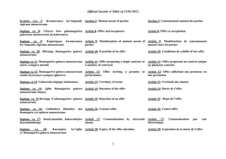 Official Gazette nº 04bis of 23/01/2012
3
Icyiciro cya 2: Kwemeranya kw‟impande
zigirana amasezerano
Ingingo ya 8: Uburyo bwo guhamagarira
gukorana amasezerano no kubyemera
Ingingo ya 9: Kugaragaza kwemeranya
kw‟impande zigirana amasezerano
Ingingo ya 10: Ibiranga ihamagarira gukora
amasezerano
Ingingo ya 11: Ihamagarira gukora amasezerano
amwe cyangwa menshi
Ingingo ya 12: Ihamagarira gukora amasezerano
risaba isezeranya cyangwa igikorwa
Ingingo ya 13: Gukoresha ingingo zisobanutse
Ingingo ya 14: Igihe ihamagarira gukora
amasezerano rimara
Ingingo ya 15:Kwanga k‟uhamagariwe gukora
amasezerano
Ingingo ya 16: Guhindura ibikubiye mu
ihamagara ryo gukora amasezerano
Ingingo ya 17: Imenyekanisha hakoreshejwe
ikoranabuhanga
Ingingo ya 18: Kurangira kw‟igihe
cy‟ihamagarira gukora amasezerano
Section 2: Mutual assent of parties
Article 8: Offer and acceptance
Article 9: Manifestation of mutual assent of
parties
Article 10: Essentials of an offer
Article 11: Offer proposing a single contract or
a number of contracts
Article 12: Offer inviting a promise or
performance
Article 13: Certainty of terms
Article 14: Duration of the offer
Article 15: Rejection of an offer
Article 16: Counter-offer
Article 17: Communication by electronic
means
Article 18: Expiry of the offer duration
Section 2: Consentement mutuel des parties
Article 8: Offre et acceptation
Article 9: Manifestation de consentement
mutuel entre les parties
Article 10: Conditions de validité d‟une offre
Article 11: Offre proposant un contrat unique
ou plusieurs contrats
Article 12: Offre sollicitant une promesse ou
une prestation
Article 13: Certitude des clauses
Article 14: Durée de l‟offre
Article 15 : Rejet de l‟offre
Article 16: Contre-offre
Article 17: Communication par voie
éléctronique
Article 18: Expiration de la durée de l‟offre
 