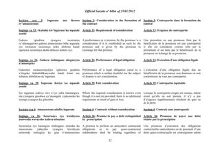 Official Gazette nº 04bis of 23/01/2012
32
Icyiciro cya 3: Ingurane mu ikorwa
ry‟amasezerano
Ingingo ya 33 : Kubaho kw‟ingurane ku mpande
zombi
Gukora igisabwa cyangwa isezeranya
ry‟uhamagariwe gukora amasezerano biba ingurane
iyo uwatanze isezeranya ariko abibona kandi
ugenewe isezeranya akaba abikoze kubera ryo.
Ingingo ya 34: Gukora inshingano ziteganywa
n‟amategeko
Gukorera uwasezeranyijwe igikorwa gisabwa
n‟itegeko kidashidikanywaho kandi kitari mu
rubanza ntibifatwa nk‟ingurane.
Ingingo ya 35: Ingurane ikwiye ku mpande
zombi
Iyo ingurane isabwa izwi n‟iyo yaba itaratangwa,
nta cyongera gusabwa cy‟inyongera cyakomoka ku
nyungu cyangwa ku gihombo.
Icyiciro cya 4: Amasezerano adafite ingurane
Ingingo ya 36: Isezeranya ryo kwishyura
umwenda wavuyeho kubera ubuzime
Isezeranya ryo kurangiza inshingano zituruka ku
masezerano yabayeho cyangwa kwishyura
umwenda ushingiye ku gisa n‟amasezerano
Section 3: Consideration in the formation of
the contract
Article 33: Requirement of consideration
A performance or a promise by the promisee is a
consideration if it is established as such by the
promisor and is given by the promisee in
exchange for that promise.
Article 34: Performance of legal obligation
Performance of a legal obligation owed to a
promisee which is neither doubtful nor the subject
of dispute is not consideration.
Article 35: Fair consideration
Where the required consideration is known even
though it is not yet provided, there is no additional
requirement as result of gain or loss.
Section 4: Contracts without consideration
Article 36: Promise to pay a debt extinguished
by prescription
A promise to perform an antecedent contractual
obligations or to pay quasi-contractual
indebtedness shall be binding regardless of
Section 3: Contrepartie dans la formation du
contrat
Article 33: Exigence de contrepartie
Une prestation ou une promesse faite par le
bénéficiaire de la promesse est une contrepartie
si elle est considerée comme telle par le
promettant et est faite par le bénéficiaire de la
promesse en échange de sa promesse.
Article 34: Exécution d‟une obligation légale
L‟exécution d‟une obligation légale due au
bénéficiaire de la promesse non douteuse ou non
contentieuse ne vaut pas contrepartie.
Article 35: Contrepartie équitable
Lorsque la contrepartie exigée est connue, même
avant qu‟elle ne soit prestée, il n‟y a pas
d‟exigence supplémentaire résultant du gain ou
de la perte.
Section 4: Contrats sans contrepartie
Article 36: Promesse de payer une dette
éteinte par la prescription
Une promesse d‟exécution des obligations
contractuelles antécédentes ou de paiement d‟une
dette quasi-contractuelle est contraignante même
 