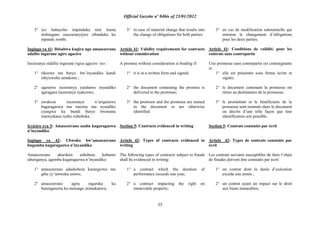 Official Gazette nº 04bis of 23/01/2012
35
3° iyo habayeho impinduka nini ituma
inshingano zasezeranyijwe zihinduka ku
mpande zombi.
Ingingo ya 41: Ibisabwa kugira ngo amasezerano
adafite ingurane agire agaciro
Isezeranya ridafite ingurane rigira agaciro iyo :
1° rikozwe mu buryo bw‟inyandiko kandi
ishyizweho umukono ;
2° ugenewe isezeranya yarahawe inyandiko
igaragaza isezeranya ryakozwe;
3° uwakoze isezeranya n‟urigenewe
bagaragazwa mu mazina mu nyandiko
cyangwa ku bundi buryo bwatuma
imenyekana ryabo rishoboka.
Icyiciro cya 5: Amasezerano asaba kugaragazwa
n‟inyandiko
Ingingo ya 42: Ubwoko bw‟amasezerano
bugomba kugaragazwa n‟inyandiko
Amasezerano akurikira ashobora kubamo
uburiganya, agomba kugaragazwa n‟inyandiko:
1° amasezerano adashobora kurangizwa mu
gihe cy‟umwaka umwe;
2° amasezerano agira ingaruka ku
burenganzira ku mutungo utimukanwa;
3° in case of material change that results into
the change of obligations for both parties.
Article 41: Validity requirements for contracts
without consideration
A promise without consideration is binding if:
1° it is in a written form and signed;
2° the document containing the promise is
delivered to the promisee;
3° the promisor and the promisee are named
in the document or are otherwise
identified.
Section 5: Contracts evidenced in writing
Article 42: Types of contracts evidenced in
writing
The following types of contracts subject to frauds
shall be evidenced in writing:
1° a contract which the duration of
performance exceeds one year;
2° a contract impacting the right on
immovable property;
3° en cas de modification substantielle qui
entraine le changement d‟obligations
pour les deux parties.
Article 41: Conditions de validité pour les
contrats sans contrepartie
Une promesse sans contrepartie est contraignante
si:
1° elle est présentée sous forme écrite et
signée;
2° le document contenant la promesse est
remis au destinataire de la promesse;
3° le promettant et le bénéficiaire de la
promesse sont nommés dans le document
ou décrits d‟une telle façon que leur
identification soit possible.
Section 5: Contrats constatés par écrit
Article 42: Types de contrats constatés par
écrit
Les contrats suivants susceptibles de faire l‟objet
de fraudes doivent être constatés par écrit:
1° un contrat dont la durée d‟exécution
excède une année ;
2° un contrat ayant un impact sur le droit
aux biens immeubles;
 