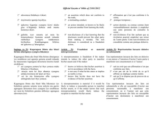 Official Gazette nº 04bis of 23/01/2012
39
1° ukwemeza ibidahuye n‟ukuri;
2° imyitwarire igamije kuyobya;
3° igikorwa kigamije cyangwa kizwi nkaho
gisa n‟ikigamije kubuza undi muntu
kumenya ukuri;
4° guhisha icyo umuntu azi neza ko
kimenyekanye byatuma urundi ruhande
rutibeshya cyangwa rudakomeza
kwibeshya. Kutabigaragaza bifatwa
nk‟igikorwa cy‟uburiganya.
Ingingo ya 51: Kugaragaza ibintu uko bitari
birimo uburiganya cyangwa bikomeye
Kugaragaza ibintu uko bitari biba birimo uburiganya
iyo uwabikoze yari agamije gutuma urundi ruhande
ku masezerano rugaragaza ukwemera kwarwo kandi
uwabikoze:
1° azi cyangwa yemera ko ibyo yemeza ntaho
bihuriye n‟ibyabaye;
2° atizeye neza ko ibyo ahamya cyangwa
ashaka kwemeza nk‟ukuri ari byo;
3° azi ko nta bimenyetso afite cyangwa
ashingiraho kuri ibyo yemeza.
Kugaragaza ibintu uko bitari biba bikomeye iyo
bishobora gutuma umuntu wese ushyira mu gaciro
agaragaza ukwemera kwe cyangwa iyo uwabikoze
azi neza ko bishobora gutuma ubibonye agaragaza
ukwemera kwe.
1° an assertion which does not conform to
the truth;
2° a misleading conduct;
3° an action intended, or known to be likely
to prevent another from learning the truth;
4° non-disclosure of a fact knowing that the
disclosure would prevent the other party
from making a mistake. The non
diclosuse is considered as a fraudulent
action.
Article 51: Fraudulent or material
misrepresentation
A misrepresentation is fraudulent if the maker
intends to induce the other party to manifest
his/her assent and if the maker:
1° knows or believes that his/her assertion is
not in accordance with the facts;
2° is not sure if what he/she states or implies
as reality is true;
3° knows that he/she does not have the
evidence of his/her assertion.
A misrepresentation is material if it would be
likely to induce a reasonable person to manifest
his/her assent, or if the maker knows that such
misrepresentation would likely induce the
recipient to manifest his/her assent.
1° affirmation qui n‟est pas conforme à la
vérité;
2° pratique trompeuse ;
3° action destinée, ou connue comme étant
vraisemblablement destinée à empêcher
une autre personne de connaître la
vérité ;
4° non-révélation d‟un fait sachant que sa
révélation pourrait empêcher une erreur
de l‟autre partie. Cette non-révélation est
considérée comme une pratique dolosive.
Article 51: Représentation inexacte dolosive
ou substantielle
Une représentation inexacte des faits est dolosive
si son auteur a l‟intention d‟inciter l‟autre partie à
manifester son consentement et si l‟auteur:
1° sait ou croit que son affirmation n‟est pas
conforme aux faits;
2° n‟est pas sûr de la vérité de ce qu‟il
affirme ou implique comme réalité;
3° sait qu‟il ne dispose pas de preuves de ce
qu‟il affirme.
Une représentation inexacte des faits est
substantielle si elle est susceptible d‟inciter une
personne raisonnable à manifester son
consentement, ou si l‟auteur sait que cette
représentation inexacte des faits est susceptible
d‟inciter son destinataire à manifester son
consentement.
 