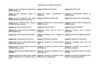 Official Gazette nº 04bis of 23/01/2012
4
Ingingo ya 19: Ukwisubiraho k‟uhamagarira
gukora amasezerano
Ingingo ya 20: Imenyesha riziguye ryo
kwisubiraho
Ingingo ya 21: Kwisubiraho igihe habaye
ihamagarira rubanda gukora amasezerano
Ingingo ya 22: Kwisubiraho igihe ihamagara
riteganya amasezerano menshi
Ingingo ya 23: Uburyo bwo kwiyemerera
Ingingo ya 24: Ushobora kwemera ihamagarira
gukora amasezerano
Ingingo ya 25: Gukora igisabwa mu ihamagara
Ingingo ya 26 : Imenyekanisha ry‟ukwemera
Ingingo ya 27: Iyemerwa ry‟ihamagarira gukora
amasezerano ridasezeranya
Ingingo ya 28 : Ukwemera hakozwe isezeranya
no gusabwa kubimenyesha
Ingingo ya 29: Kwemera ukurikije ibikubiye mu
ihamagara
Ingingo ya 30: Kwemera hakoreshejwe telefoni
cyangwa ubundi buryo bw‟itumanaho busa na
bwo
Article 19: Withdrawal of the offer
Article 20: Indirect communication of
withdrawal
Article 21: Withdrawal of public offer
Article 22: Withdrawal of an offer proposing
multiple contracts
Article 23: Modes of acceptance
Article 24: Person with the power of
acceptance
Article 25: Performance of the obligation of
the offer
Article 26: Notification of acceptance
Article 27: Acceptance of a non-promissory
offer
Article 28: Acceptance by promise and need
for notification
Article 29: Acceptance complying with the
terms of the offer
Article 30: Acceptance by telephone or other
similar means of communication
Article 19: Retrait de l‟offre
Article 20: Communication indirecte du
retrait de l‟offre
Article 21: Retrait de l‟offre rendue publique
Article 22: Retrait de l‟offre envisageant des
multiples contrats
Article 23: Modes d‟acceptation
Article 24: Personne ayant le pouvoir
d‟acceptation
Article 25: Exécution de l‟obligation de l‟offre
Article 26: Notification de l‟acceptation
Article 27: Acceptation d‟une offre non
promissoire
Article 28: Acceptation par promesse et
nécessité de notification
Article 29: Acceptation conforme aux termes
de l‟offre
Article 30: Acceptation par téléphone ou autre
moyen de communication similaire
 