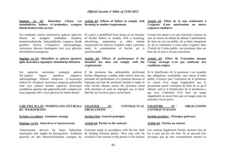 Official Gazette nº 04bis of 23/01/2012
44
Ingingo ya 62: Inkurikizi z‟ikosa ryo
kutubahiriza isabwa ry‟uruhushya cyangwa
ibindi bisabwa bisa na byo
Iyo uruhande rumwe rutemerewe gukora igikorwa
bitewe no kutagira uruhushya rusabwa,
kutamenyekanisha, kutiyandikisha cyangwa ikindi
gisabwa bitewe n‟impamvu ndemyagihugu,
isezeranya rikozwe hashingiwe kuri icyo gikorwa
ntirishobora kurangizwa.
Ingingo ya 63: Inkurikizi zo gukora igisabwa
igihe ikoreshwa rigamijwe ritubahirije ibisabwa
Iyo ugenewe isezeranya yarangije gukora
iby‟ingenzi bigize igisabwa, impamvu
ndemyagihugu ntibuza irangizwa ry‟isezeranya
kubera ko uwatanze isezeranya ateganya gukoresha
nabi icyo yahawe keretse ugenewe isezeranya
yarabikoze agamije uko gukoresha nabi cyangwa azi
neza ingaruka mbi z‟icyo gikorwa ku bantu benshi.
UMUTWE WA IV: INSHINGANO ZITURUKA
KU MASEZERANO
Icyiciro cya mbere: Amahame rusange
Ingingo ya 64: Abarebwa n‟amasezerano
Amasezerano akozwe ku buryo bukurikije
amategeko aba itegeko ku bayagiranye. Ashobora
guseswa ari uko babyumvikanyeho cyangwa ku
Article 62: Effects of failure to comply with
licensing or similar requirements
If a party is prohibited from doing an act because
of his/her failure to comply with a licensing,
advertising, registration or other similar
requirement for motives of public order, a promise
made in consideration of his/her act is
unenforceable.
Article 63: Effects of performance if the
intended use does not comply with the
requirements
If the promisee has substantially performed
his/her obligations, a public order motive does not
preclude the performance of a promise because of
improper use that the promisor intends to make of
what he/she obtains unless the promisee acted
with intention of such an improper use or knew
that the use involves grave social harm.
CHAPTER IV: CONTRACTUAL
OBLIGATIONS
Section One: General principles
Article 64: Parties to the contract
Contracts made in accordance with the law shall
be binding between parties. They may only be
revoked at the consent of the parties or for reasons
Article 62: Effets de la non conformité à
l´exigence d´une autorisation ou autres
exigences similaires
Lorsqu´une partie n´est pas autorisée à passer un
acte en raison du défaut de détenir l‟autorisation,
de faire un avis au public, de se faire enregistrer
ou de se conformer à toute autre exigence dans
l‟intérêt de l‟ordre public, une promesse faite sur
base de cet acte n´est pas exécutoire.
Article 63: Effets de l‟exécution lorsque
l´usage envisagé n´est pas conforme aux
conditions exigées
Si le bénéficiaire de la promesse s‟est acquitté
des obligations essentielles, une raison d‟ordre
public n‟entrave pas l‟exécution de la promesse
en raison d‟un usage inapproprié que le
promettant aurait l´intention de faire de ce qu´il
obtient, sauf si le bénéficiaire de la promessse a
agi avec l‟intention d‟en faire un usage
inapproprié ou savait bien que cet usage cause un
préjudice social grave.
CHAPITRE IV : OBLIGATIONS
CONTRACTUELLES
Section première : Principes généraux
Article 64 : Parties au contrat
Les contrats légalement formés tiennent lieu de
loi à ceux qui les ont faits. Ils ne peuvent être
révoqués que de leur consentement mutuel ou
 