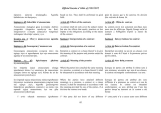 Official Gazette nº 04bis of 23/01/2012
45
mpamvu zemewe n'amategeko. Agomba
kubahirizwa nta buriganya.
Ingingo ya 65: Inkurikizi z‟amasezerano
Amasezerano ntategeka gusa icyemejwe ahubwo
yongeraho n'ingaruka ugushyira mu kuri,
imigenzereze cyangwa amategeko byageneye
inshingano bikurikije kamere yayo.
Icyiciro cya 2: Uburyo amasezerano agomba
kumvikana
Ingingo ya 66: Isesengura ry‟amasezerano
Gusesengura amasezerano cyangwa imwe mu
ngingo zayo ni ugusobanura icyo ayo masezerano
agamije n‟icyasezeranyijwe.
Ingingo ya 67: Igisobanuro gihabwa
icyasezeranyijwe
Iyo impande zigize amasezerano zitanga
igisobanuro kimwe ku isezeranya, ku masezerano
cyangwa imwe mu ngingo zayo, bifatwa ko ari ko
amasezerano yumvikanye.
Iyo impande zigize amasezerano zahaye igisobanuro
kinyuranye isezeranya, amasezerano cyangwa imwe
mu ngingo zayo, bigomba gusesengurwa
hakurikijwe igisobanuro cyatanzwe na rumwe mu
mpande zigize amasezerano, iyo mu gihe
amasezerano yakorwaga:
1° urwo ruhande rutamenye igisobanuro
based on law. They shall be performed in good
faith.
Article 65: Effects of the contracts
A contract shall not only cover the subject matter
but also the effects that equity, practices or law
impute to the obligations according to the nature
of the contract.
Section 2: Interpretation of a contract
Article 66: Interpretation of a contract
Interprete a contract or a clause thereof is to give
the meaning of the purpose and promise under the
contract.
Article 67: Meaning of the promise
Where the parties have attached the same meaning
to a promise, a contract or a clause thereof, it shall
be interpreted in accordance with that meaning.
Where the parties have attached different
meanings to a promise, a contract or a clause
thereof, it shall be interpreted in accordance with
the meaning provided by one of the parties, if at
the time the contract was made:
1° that party did not know of any different
pour les causes que la loi autorise. Ils doivent
être exécutés de bonne foi.
Article 65 : Effets des contrats
Le contrat couvre non seulement son objet, mais
aussi tous les effets que l'équité, l'usage ou la loi
donnent à l'obligation d'après la nature du
contrat.
Section 2 : Interprétation d´un contrat
Article 66: Interprétation d‟un contrat
Interpréter un contrat ou une de ses clauses c‟est
donner le sens de l‟objet et la promesse prévus
par le contrat.
Article 67: Sens de la promesse
Lorsque les parties ont attribué le même sens à
une promesse, un contrat ou à une de ses clauses,
le contrat est interprété conformément à ce sens.
Lorsque les parties ont attribué des sens
différents à la promesse, au contrat ou à une de
ses clauses, le contrat est interprété
conformément au sens attribué par l‟une des
parties lorsqu‟au moment où le contrat a été
formé:
1° cette partie n‟a su aucun autre sens différent
 