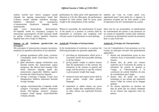 Official Gazette nº 04bis of 23/01/2012
47
inshuro nyinshi kuri rumwe cyangwa urundi
ruhande mu zigirana amasezerano kandi hari
n‟uburyo urundi ruhande rushobora kuyanga,
hahabwa uburemere mu isesengurwa
ry‟amasezerano ibyakozwe impande zombi
zemeranyaho.
Igihe cyose byumvikana, ukwiyemerera
kw‟impande zombi ku isezeranya cyangwa ku
masezerano gusesengurwa nk‟aho kujyanye kandi
ko guhuje n‟uburyo gukora igisabwa bisanzwe
bigenda muri urwo rwego rw‟ibikorwa.
Ingingo ya 69: Amahame agenderwaho mu
isesengura
Mu isesengura ry‟amasezerano cyangwa isezeranya,
amahame ya ngombwa akoreshwa ni aya akurikira:
1° gutanga igisobanuro gifite ireme, cyemewe
n‟amategeko kandi cyumvikana kimwe ku
ngingo zose;
2° guha uburemere ingingo zisobanutse neza
kurusha kureba uko amasezerano yagiye
arangizwa, uko akorwa muri rusange n‟uko
ibintu bisanzwe bigenda, kandi uko
amasezerano yagezweho bihabwa agaciro
kurusha uko ibintu bisanzwe bigenda;
3° imvugo y‟umwuga n‟ingingo zivuga neza
ibiteganyijwe bihabwa uburemere kurusha
imvugo rusange;
4° ingingo zumvikanyweho n‟impande zombi
cyangwa z‟inyongera zihabwa uburemere
buruta ubw‟ingingo zisanzwe ziteguye
cyangwa izindi ngingo zitumvikanweho
n‟abantu ubwabo.
performance by either party with opportunity for
objection to it by the other party, the performance
accepted by both parties shall be given great
weight in the interpretation of the contract.
Wherever reasonable, the manifestation of assent
of the parties to a promise or contract shall be
interpreted as consistent and compliant with
relevant course of performance in such dealings.
Article 69: Principles of interpretation
In the interpretation of a promise or a contract, the
following principles are generally applicable:
1° providing an interpretation which gives a
consistent, lawful and reasonable meaning
to all the clauses;
2° giving greater weight to explicit clauses
than the performance of the contract, the
formation of the contract in general and
usage, and the process to sign the contract
is given greater weight than usage;
3° technical terms and explicit terms shall be
given greater weight than general
language;
4° negotiated or added clauses are given
greater weight than standardized clauses
or other clauses not negotiated between
parties.
répétées par l´une ou l´autre partie avec
opportunité pour l´autre partie de s´y opposer, la
prestation acceptée par les deux parties a plus
d‟importance lors de l´interprétation du contrat.
Dans tous les cas raisonnables, la manifestation
du consentement des parties à une promesse ou
un contrat est interprétée comme étant cohérente
et conforme au déroulement normal de prestation
dans ce type d‟activités.
Article 69 : Principes de l‟interprétation
Lors de l´interprétation d´une promesse ou d´un
contrat, les principes suivants sont généralement
applicables:
1° donner une interprétation ayant un sens
cohérent, licite et raisonnable à toutes les
clauses;
2° donner plus de poids aux clauses
explicites qu‟à l‟exécution du contrat, la
formation du contrat en général et
l‟usage, et l‟aboutissement à la
conclusion du contrat bénéficie de plus
de considération que l‟usage;
3° donner plus de poids aux termes
techniques et aux termes qui expriment
mieux l‟objet du contrat qu‟au langage
général;
4° les clauses négociées ou ajoutées ont
plus de poids que les clauses standards
ou les clauses non négociées entre les
parties.
 