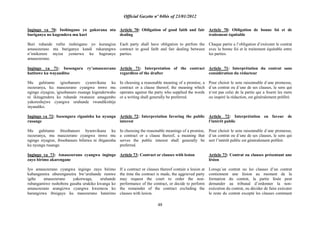 Official Gazette nº 04bis of 23/01/2012
48
Ingingo ya 70: Inshingano yo gukorana nta
buriganya no kugendera mu kuri
Buri ruhande rufite inshingano yo kurangiza
amasezerano nta buriganya kandi rukarangwa
n‟imikorere myiza yemerwa ku bagiranye
amasezerano.
Ingingo ya 71: Isesengura ry‟amasezerano
hatitawe ku wayanditse
Mu guhitamo igisobanuro cyumvikana ku
isezeranya, ku masezerano cyangwa imwe mu
ngingo ziyagize, igisobanuro rusange kigenderwaho
ni ikitagendera ku ruhande rwatanze amagambo
yakoreshejwe cyangwa uruhande rwandikishije
inyandiko.
Ingingo ya 72: Isesengura riganisha ku nyungu
rusange
Mu guhitamo ibisobanuro byumvikana ku
isezeranya, mu masezerano cyangwa imwe mu
ngingo ziyagize, ibisobanuro bifatwa ni ibiganisha
ku nyungu rusange.
Ingingo ya 73: Amasezerano cyangwa ingingo
zayo birimo akarengane
Iyo amasezerano cyangwa ingingo zayo birimo
kubangamira uburenganzira bw‟uruhande rumwe
igihe amasezerano yakorwaga, uruhande
rubangamiwe rushobora gusaba urukiko kwanga ko
amasezerano arangizwa cyangwa kwemeza ko
harangizwa ibisigaye ku masezerano hatarimo
Article 70: Obligation of good faith and fair
dealing
Each party shall have obligation to perfom the
contract in good faith and fair dealing between
parties.
Article 71: Interpretation of the contract
regardless of the drafter
In choosing a reasonable meaning of a promise, a
contract or a clause thereof, the meaning which
operates against the party who supplied the words
or a writing shall generally be preferred.
Article 72: Interpretation favoring the public
interest
In choosing the reasonable meanings of a promise,
a contract or a clause thereof, a meaning that
serves the public interest shall generally be
preferred.
Article 73: Contract or clauses with lesion
If a contract or clauses thereof contain a lesion at
the time the contract is made, the aggrieved party
may request the court to order the non-
performance of the contract, or decide to perform
the remainder of the contract excluding the
clauses with lesion.
Article 70: Obligation de bonne foi et de
traitement équitable
Chaque partie a l‟obligation d‟exécuter le contrat
avec la bonne foi et le traitement équitable entre
les parties.
Article 71: Interprétation du contrat sans
considération du rédacteur
Pour choisir le sens raisonnable d´une promesse,
d´un contrat ou d´une de ses clauses, le sens qui
n„est pas celui de la partie qui a fourni les mots
ou inspiré la rédaction, est généralement préféré.
Article 72: Interprétation en faveur de
l‟intérêt public
Pour choisir le sens raisonnable d´une promesse,
d´un contrat ou d´une de ses clauses, le sens qui
sert l‟intérêt public est généralement préféré.
Article 73: Contrat ou clauses présentant une
lésion
Lorsqu´un contrat ou les clauses d‟un contrat
contiennent une lésion au moment de la
formation du contrat, la partie lésée peut
demander au tribunal d‟ordonner la non-
exécution du contrat, ou décider de faire exécuter
le reste du contrat excepté les clauses contenant
 