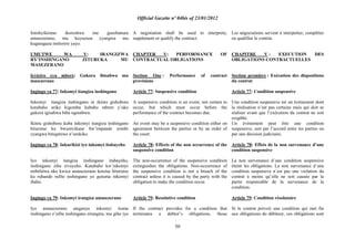 Official Gazette nº 04bis of 23/01/2012
50
Imishyikirano ikoreshwa mu gusobanura
amasezerano, mu kuyuzuza cyangwa mu
kugaragaza imiterere yayo.
UMUTWE WA V: IRANGIZWA
RY‟INSHINGANO ZITURUKA MU
MASEZERANO
Icyiciro cya mbere: Gukora ibisabwa mu
masezerano
Ingingo ya 77: Inkomyi itangiza inshingano
Inkomyi itangiza inshingano ni ikintu gishobora
kutabaho ariko kigomba kubaho mbere y‟uko
gukora igisabwa biba ngombwa.
Ikintu gishobora kuba inkomyi itangiza inshingano
biturutse ku bwumvikane bw‟impande zombi
cyangwa bitegetswe n‟urukiko.
Ingingo ya 78: Inkurikizi iyo inkomyi itabayeho
Iyo inkomyi itangiza inshingano itabayeho,
inshingano ziba zivuyeho. Kutabaho kw‟inkomyi
ntibifatwa nko kwica amasezerano keretse biturutse
ku ruhande rufite inshingano yo gutuma inkomyi
ibaho.
Ingingo ya 79: Inkomyi irangiza amasezerano
Iyo amasezerano ateganya inkomyi ituma
inshingano z‟ufite inshingano zirangira, mu gihe iyo
A negotiation shall be used to interprete,
supplement or qualify the contract.
CHAPTER V: PERFORMANCE OF
CONTRACTUAL OBLIGATIONS
Section One : Performance of contract
provisions
Article 77: Suspensive condition
A suspensive condition is an event, not certain to
occur, but which must occur before the
performance of the contract becomes due.
An event may be a suspensive condition either on
agreement between the parties or by an order of
the court.
Article 78: Effects of the non occurrence of the
suspensive condition
The non-occurrence of the suspensive condition
extinguishes the obligations. Non-occurrence of
the suspensive condition is not a breach of the
contract unless it is caused by the party with the
obligation to make the condition occur.
Article 79: Resolutive condition
If the contract provides for a condition that
terminates a debtor‟s obligations, those
Les négociations servent à interpréter, compléter
ou qualifier le contrat.
CHAPITRE V : EXECUTION DES
OBLIGATIONS CONTRACTUELLES
Section première : Exécution des dispositions
du contrat
Article 77: Condition suspensive
Une condition suspensive est un événement dont
la réalisation n‟est pas certaine mais qui doit se
réaliser avant que l‟exécution du contrat ne soit
exigible.
Un événement peut être une condition
suspensive, soit par l‟accord entre les parties ou
par une décision judiciaire.
Article 78: Effets de la non survenance d‟une
condition suspensive
La non survenance d´une condition suspensive
éteint les obligations. La non survenance d´une
condition suspensive n´est pas une violation du
contrat à moins qu‟elle ne soit causée par la
partie responsable de la survenance de la
condition.
Article 79: Condition résolutoire
Si le contrat prévoit une condition qui met fin
aux obligations du débiteur, ces obligations sont
 