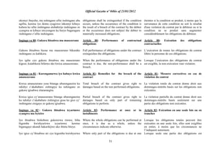 Official Gazette nº 04bis of 23/01/2012
51
nkomyi ibayeho, nta nshingano ufite inshingano aba
agifite, keretse iyo ikintu cyagizwe inkomyi kibaye
kubera ko ufite inshingano atubahirije inshingano ze
cyangwa se kibaye nticyongere ku buryo bugaragara
inshingano z‟ufite inshingano.
Ingingo ya 80: Gukora ibisabwa mu masezerano
Gukora ibisabwa byose mu masezerano bikuraho
inshingano zo kubikora.
Iyo igihe cyo gukora ibisabwa mu masezerano
kigeze, kutabikora bifatwa nko kwica amasezerano.
Ingingo ya 81 : Kurenganurwa iyo habaye kwica
amasezerano
Kwica amasezerano yose bitanga uburenganzira ku
ndishyi z‟akababaro zishingiye ku nshingano zo
gukora igisabwa zitararangira.
Kwica igice cy‟amasezerano bitanga uburenganzira
ku ndishyi z‟akababaro zishingiye gusa ku gice cy‟
inshingano zisigaye zo gukora igisabwa.
Ingingo ya 82 : Gukora ibisabwa icyarimwe
cyangwa mu byiciro
Iyo ibisabwa bishobora gukorerwa rimwe, biba
bigomba kwishyurirwa icyarimwe keretse
bigaragaye ukundi hakurikijwe uko ibintu biteye.
Iyo igice cy‟ibisabwa ari cyo kigomba kwishyurwa
obligations shall be extinguished if the condition
occurs, unless the occurrence of the condition is
the result of a breach of the contract by the debtor
or the occurrence does not subject the debtor to
materially increased obligations.
Article 80: Performance of contractual
obligations
Full performance of obligations under the contract
extinguishes the obligations.
When the performance of obligations under the
contract is due, the non-performance shall be a
breach.
Article_81: Remedies for the breach of the
contract
Total breach of the contract gives right to
damages based on the non performed obligations.
Partial breach of the contract gives right to
damages based on only part of remaining
obligations to perform.
Article 82: Performance at once or in
installments
Where the whole obligations can be performed at
once, it is due as a whole, unless the
circumstances indicate otherwise.
Where only part of the obligations is due at one
éteintes si la condition se produit, à moins que la
survenance de cette condition ne soit le résultat
d'une violation du contrat par le débiteur ou si la
condition ne se produit sans augmenter
considérablement les obligations du débiteur.
Article 80: Exécution des obligations
contractuelles
L‟exécution de toutes les obligations du contrat
libère la personne de ces obligations.
Lorsque l‟exécution des obligations du contrat
est exigible, la non-exécution vaut violation.
Article 81: Mesures correctives en cas de
violation du contrat
La violation totale du contrat donne droit aux
dommages-intérêts basés sur les obligations non
exécutées.
La violation partielle du contrat donne droit aux
dommages-intérêts basés seulement sur une
partie des obligations non exécutées.
Article 82: Exécution en une seule fois ou en
tranches
Lorsque les obligations totales peuvent être
exécutées en une seule fois, elles sont exigibles
en entier, à moins que les circonstances ne
l‟indiquent autrement.
Lorsque seule une partie des obligations est
 