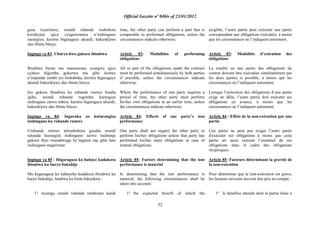Official Gazette nº 04bis of 23/01/2012
52
gusa icyarimwe, urundi ruhande rushobora
kwishyura igice cyagereranwa n‟inshingano
zarangiye, keretse bigaragaye ukundi, hakurikijwe
uko ibintu biteye.
Ingingo ya 83: Uburyo bwo gukora ibisabwa
Ibisabwa byose mu masezerano cyangwa igice
cyabyo bigomba gukorwa mu gihe kimwe
n‟impande zombi iyo bishoboka, keretse bigaragaye
ukundi hakurikijwe uko ibintu biteye.
Iyo gukora ibisabwa ku ruhande rumwe bisaba
igihe, urundi ruhande rugomba kurangiza
inshingano zarwo mbere, keretse bigaragaye ukundi,
hakurikijwe uko ibintu biteye.
Ingingo ya 84: Ingaruka zo kutarangiza
inshingano ku ruhande rumwe
Uruhande rumwe ntirushobora gusaba urundi
ruhande kurangiza inshingano zarwo rutabanje
gukora ibyo rwasabwaga by‟ingenzi mu gihe hari
inshingano magirirane.
Ingingo ya 85 : Ibigaragaza ko habaye kudakora
ibisabwa ku buryo bukabije
Mu kugaragaza ko habayeho kudakora ibisabwa ku
buryo bukabije, hitabwa ku bintu bikurikira :
1° inyungu urundi ruhande rutabonye kandi
time, the other party can perform a part that is
comparable to performed obligations, unless the
circumstances indicate otherwise.
Article 83: Modalities of performing
obligations
All or part of the obligations under the contract
must be performed simultaneously by both parties
if possible, unless the circumstances indicate
otherwise.
Where the performance of one party requires a
period of time, the other party must perform
his/her own obligations at an earlier time, unless
the circumstances indicate otherwise.
Article 84: Effects of one party‟s non
performance
One party shall not require the other party to
perform his/her obligations unless that party has
performed his/her main obligations in case of
mutual obligations.
Article 85: Factors determining that the non
performance is material
In determining that the non performance is
material, the following circumstances shall be
taken into account:
1° the expected benefit of which the
exigible, l‟autre partie peut exécuter une partie
correspondant aux obligations exécutées, à moins
que les circonstances ne l‟indiquent autrement.
Article 83: Modalités d‟exécution des
obligations
La totalité ou une partie des obligations du
contrat doivent être exécutées simultanément par
les deux parties si possible, à moins que les
circonstances ne l‟indiquent autrement.
Lorsque l‟exécution des obligations d´une partie
exige un délai, l‟autre partie doit exécuter ses
obligations en avance, à moins que les
circonstances ne l‟indiquent autrement.
Article 84 : Effets de la non-exécution par une
partie
Une partie ne peut pas exiger l‟autre partie
d'exécuter ses obligations à moins que cette
partie ait aussi exécuté l‟essentiel de ses
obligations dans le cadre des obligations
réciproques.
Article 85: Facteurs déterminant la gravité de
la non-exécution
Pour déterminer que la non-exécution est grave,
les facteurs suivants doivent être pris en compte :
1° le bénéfice attendu dont la partie lésée a
 