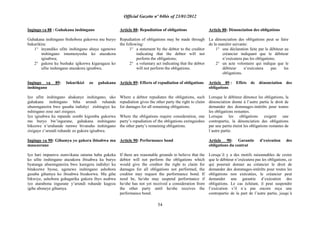 Official Gazette nº 04bis of 23/01/2012
54
Ingingo ya 88 : Guhakana inshingano
Guhakana inshingano bishobora gukorwa mu buryo
bukurikira:
1° inyandiko ufite inshingano ahaye ugenewe
inshingano imumenyesha ko atazakora
igisabwa;
2° gukora ku bushake igikorwa kigaragaza ko
ufite inshingano atazakora igisabwa.
Ingingo ya 89: Inkurikizi zo guhakana
inshingano
Iyo ufite inshingano ahakanye inshingano, uko
guhakana inshingano biha urundi ruhande
uburenganzira bwo gusaba indishyi zishingiye ku
nshingano zose zari zisigaye.
Iyo igisabwa ku mpande zombi kigomba gukorwa
mu buryo bw‟ingurane, guhakana inshingano
bikozwe n‟uruhande rumwe bivanaho inshingano
zisigaye z‟urundi ruhande zo gukora igisabwa.
Ingingo ya 90: Gihamya yo gukora ibisabwa mu
masezerano
Iyo hari impamvu zumvikana zatuma haba gukeka
ko ufite inshingano atazakora ibisabwa ku buryo
byatanga uburenganzira bwo kuregera indishyi ku
bitakozwe byose, ugenewe inshingano ashobora
gusaba gihamya ko ibisabwa bizakorwa. Mu gihe
bikwiye, ashobora guhagarika gukora ibyo asabwa
iyo atarabona ingurane y‟urundi ruhande kugeza
igihe aboneye gihamya.
Article 88: Repudiation of obligations
Repudiation of obligations may be made through
the following:
1° a statement by the debtor to the creditor
indicating that the debtor will not
perform the obligations;
2° a voluntary act indicating that the debtor
will not perform the obligations.
Article 89: Effects of repudiation of obligations
Where a debtor repudiates the obligations, such
repudiation gives the other party the right to claim
for damages for all remaining obligations.
Where the obligations require consideration, one
party‟s repudiation of the obligations extinguishes
the other party‟s remaining obligations.
Article 90: Performance bond
If there are reasonable grounds to believe that the
debtor will not perform the obligations which
would give the creditor the right to claim for
damages for all obligations not performed, the
creditor may request the performance bond. If
need be, he/she may suspend performance if
he/she has not yet received a consideration from
the other party until he/she receives the
performance bond.
Article 88: Dénonciation des obligations
La dénonciation des obligations peut se faire
de la manière suivante:
1° une déclaration faite par le débiteur au
créancier indiquant que le débiteur
n‟exécutera pas les obligations;
2° un acte volontaire qui indique que le
débiteur n‟exécutera pas les
obligations.
Article 89 : Effets de dénonciation des
obligations
Lorsque le débiteur dénonce les obligations, la
dénonciation donne à l‟autre partie le droit de
demander des dommages-intérêts pour toutes
les obligations restantes.
Lorsque les obligations exigent une
contrepartie, la dénonciation des obligations
par une partie éteint les obligations restantes de
l´autre partie.
Article 90: Garantie d‟exécution des
obligations du contrat
Lorsqu´il y a des motifs raisonnables de croire
que le débiteur n‟exécutera pas les obligations, ce
qui pourrait donner au créancier le droit de
demander des dommages-intérêts pour toutes les
obligations non exécutées, le créancier peut
demander une garantie d‟exécution des
obligations. Le cas échéant, il peut suspendre
l‟exécution s‟il n´a pas encore reçu une
contrepartie de la part de l‟autre partie, jusqu´à
 