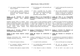Official Gazette nº 04bis of 23/01/2012
57
1° igice gisigaye gishobora kurangizwa kandi
aricyo cy‟ingenzi;
2° mu gihe gikwiye, ugenewe inshingano
yemeye gukora ibisabwa byose bisigaye no
kwemerera ufite inshingano kugumana
ibyakozwe.
Ingingo ya 97: Inkurikizi iyo igisabwa
kidashoboka cyangwa icyari kigamijwe
kitakiriho
Kudakora igisabwa bibaye ku ruhande rumwe
kubera ko kidashoboka cyangwa icyari kigamijwe
kitakiriho bivanaho inshingano zo gukora igisabwa
ku rundi ruhande keretse rwaremeye gukora
igisabwa n‟ubwo urundi ruhande rwaba
rutarashoboye kugikora.
Icyiciro cya 3: Kuvanaho inshingano ku
bwumvikane cyangwa kuzihindura
Ingingo ya 98: Gusaba ingurane cyangwa
igisimbura
Inshingano ntizivanwaho n‟uko uruhande rufite
inshingano rubyemeye, keretse iyo:
1° bikozwe hari ingurane rwabonye;
2° ari isezeranya rishobora gushyirwa mu
bikorwa ridasabye ingurane;
3° byatumye haba igikorwa cyangwa kwifata
1° the remaining part is still practicable and
is substantial;
2° within a reasonable time, the creditor
agrees to perfom all remaining obligations
and allow the debtor to retain
performance already rendered.
Article 97: Effects in case of impossibility of
performance or disappearance of the object of
a contract
A party‟s failure to render performance justified
by impossibility or disappearance of the object of
a contract shall extinguish the other party‟s
obligation unless that party assumed to perform
obligations despite failure of the other party.
Section 3: Extinguishment of obligations by
mutual assent or modification
Article 98: Request for consideration or
substitute
A debitor‟s manifestation of assent to the the
extinguishment of obligations is not effective,
unless:
1° it is made for after consideration;
2° it is a promise that would be enforceable
without consideration;
3° it has induced an action or abstention
1° la partie restante peut être exécutée et est
substantielle;
2° dans un délai raisonnable, le créancier
accepte d‟exécuter toutes les obligations
restantes et permettre au débiteur de
conserver les obligations déjà exécutées.
Article 97: Effets en cas d‟impossibilité
d‟exécution ou de disparition de l‟objet du
contrat
Le défaut d´une partie d‟exécuter les obligations
suite à l‟impossibilité ou à la disparition de
l‟objet du contrat, éteint les obligations de l‟autre
partie, à moins qu‟elle n‟accepte d‟exécuter les
obligations nonobstant le defaut de l‟autre partie.
Section 3 : Extinction des obligations par
consentement mutuel ou modification
Article 98: Demande de contrepartie ou
substitut
La manifestation de consentement du débiteur à
l‟extinction des obligations n´est pas effective à
moins que :
1° elle ne soit faite après une contrepartie;
2° elle soit une promesse qui serait
exécutoire sans contrepartie ;
3° elle ait incité à une action ou une
 