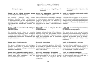 Official Gazette nº 04bis of 23/01/2012
58
birangiza inshingano.
Ingingo ya 99: Gusiba inyandiko, kuyica
cyangwa kuyisubiza ufite inshingano
Iyo ugenewe inshingano asubije ugomba
kwishyura inyandiko ifatwa nk‟ikimenyetso
cy‟uburenganzira bwe yari afite, akayica cyangwa
akayisiba bivanaho inshingano z‟ufite inshingano
iyo byakozwe hari ubushake bwo kuvanaho izo
nshingano.
Ingingo ya 100 : Kwemera kuvanaho inshingano
z‟urundi ruhande
Iyo uruhande rumwe, mbere yo kurangiza
inshingano zarwo, rugaragarije urundi ruhande ko
rwemeye kuruvaniraho inshingano zo gukora
ibisabwa byose cyangwa igice, izo nshingano ziba
zivuyeho nta ngurane.
Ingingo ya 101: Guhara umwenda
Iyo ugenewe inshingano ahaye ufite inshingano
inyandiko isinye yemeza ko amuhariye umwenda
bivanaho nta ngurane inshingano zaturuka ku
kutubahiriza amasezerano.
Ingingo ya 102 : Ibisimbura ibisabwa gukorwa
Iyo ugenewe inshingano yemeye ko ufite inshingano
yakora ikindi kintu gitandukanye n„ikiri mu
masezerano birangiza inshingano.
which leads to the extinguishing of the
obligations.
Article 99: Falsification, destruction or
surrender of a writing to the debtor
If the creditor surrenders to the debtor such a type
of written document customarily accepted as
evidence of his/her rights, the destruction or
falsification by the later extinguishes the
obligations of the debtor, if it is done with such
intention.
Article 100: Assent to extinguish the other
party‟s obligations
If a party, before performing his/her obligations,
manifests to the other party his/her assent to
extinguish the other party‟s obligations in part or
whole, such obligations shall be extinguished
without consideration.
Article 101: Renunciation
A written renunciation signed and delivered by
the creditor to the debtor shall extinguish without
consideration the obligations arising out of the
breach of the contract.
Article 102: Substitution of performance
If the creditor accepts that the debtor can offer
another performance in lieu of the one provided
under the contract, the obligations shall be
extinguished.
abstention qui conduit à l‟extinction des
obligations.
Article 99: Altération, destruction ou remise
d‟un titre au débiteur
Lorsque le créancier d‟un titre qui fait preuve de
ses droits le remet au débiteur, son altération ou
sa destruction par ce dernier éteint les obligations
du débiteur si l‟intention de les éteindre est
manifeste.
Article 100: Consentement pour l‟extinction
des obligations de l‟autre partie
Dans le cas où une partie, avant qu´elle n‟ait
entièrement exécuté ses obligations, manifeste à
l‟autre partie son consentement à éteindre les
obligations de cette partie en tout ou en partie,
lesdites obligations sont éteintes sans
contrepartie.
Article 101: Renonciation à la créance
La remise volontaire au débiteur par le créancier
d‟un titre signé attestant la renonciation à la
créance éteint sans contrepartie les obligations
qui résulteraient de la violation du contrat.
Article 102: Substitut de prestation
Si le créancier accepte que le débiteur peut offrir
une autre prestation que celle prévue dans le
contrat, les obligations sont éteintes.
 