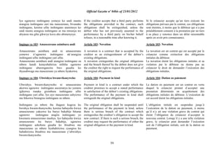 Official Gazette nº 04bis of 23/01/2012
59
Iyo ugenewe inshingano yemeye ko undi muntu
arangiza inshingano zari mu masezerano, bivanaho
inshingano, keretse ufite inshingano utaremeye ko
undi muntu arangiza inshingano ze mu mwanya we
abyanze mu gihe gikwiye kuva aho abimenyeye.
Ingingo ya 103: Amasezerano asimbura andi
Amasezerano asimbura andi ni amasezerano
yemewe n‟ugenewe inshingano nk‟arangiza
inshingano ufite inshingano yari afite.
Amasezerano asimbura andi arangiza inshingano za
mbere kandi kutayubahiriza ntibiha ugenewe
inshingano uburenganzira bwo gusaba ko
ibyasabwaga mu masezerano ya mbere byakorwa.
Ingingo ya 104: Ubwishyu bwumvikanyweho
Ubwishyu bwumvikanyweho ni amasezerano
akorwa ugenewe inshingano asezeranya ko yemera
igikorwa runaka gisimbura inshingano ufite
inshingano yari afite. Iyo ayo masezerano ashyizwe
mu bikorwa birangiza inshingano za mbere.
Inshingano ya mbere iba ihagaze kugeza ku
bwishyu bwumvikanyweho, keretse habayeho kwica
amasezerano yakozwe ku buryo bukabije bituma
ugenewe inshingano atagira inshingano yo
kwemera amasezerano mashya. Iyo habayeho kwica
amasezerano ku buryo bukabije, ugenewe
inshingano ashobora gusaba ko ibisabwa mu
masezerano ya mbere byubahirizwa cyangwa ko
hubahirizwa ibisabwa mu masezerano y‟ubwishyu
bwumvikanyweho.
If the creditor accepts that a third party performs
the obligations provided in the contract, such
obligations shall be extinguished, unless the
debtor who has not previously assented to the
performance by a third party on his/her behalf
refuses, in a reasonable time after knowing it.
Article 103: Novation
A novation is a contract that is accepted by the
creditor as an extinguishment of the debtor‟s
existing obligations.
A novation extinguishes the original obligations
and the breach thereof by the debtor does not give
the creditor the right to request the performance of
the original obligations.
Article 104: Payment in kind
Payment in kind is a contract under which the
creditor promises to accept a stated performance
in satisfaction of the debtor‟s existing obligations.
The performance of the payment in kind shall
extinguish the original obligations.
The original obligation shall be suspended until
the performance of the payment in kind, unless
there is serious breach of the contract which
extinguishes the creditor‟s obligation to accept the
new contract. If there is such a serious breach, the
creditor may request the performance of either the
original obligation or the payment in kind.
Si le créancier accepte qu‟un tiers exécute les
obligations prévues par le contrat, ces obligations
sont éteintes, à moins que le débiteur qui n´a pas
préalablement consenti à la prestation par un tiers
à sa place y renonce dans un délai raisonnable
après en avoir pris connaissance.
Article 103: Novation
La novation est un contrat qui est accepté par le
créancier comme extinction des obligations
initiales du débiteur.
La novation éteint les obligations initiales et sa
violation par le débiteur ne donne pas au
créancier le droit de demander l‟exécution des
obligations initiales.
Article 104: Dation en paiement
La dation en paiement est un contrat en vertu
duquel le créancier promet d´accepter une
prestation déterminée en acquittement des
obligations initiales du débiteur. L‟exécution de
cet accord éteint les obligations initiales.
L´obligation initiale est suspendue jusqu´à
l‟exécution de la dation en paiement, à moins
qu´il n´y ait une violation grave du contrat qui
éteint l‟obligation du créancier d´accepter le
nouveau contrat. Lorsqu´il y a une telle violation
grave, le créancier peut demander l‟exécution
soit de l‟obligation initiale, soit de la dation en
paiement.
 