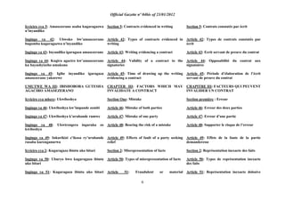 Official Gazette nº 04bis of 23/01/2012
6
Icyiciro cya 5: Amasezerano asaba kugaragazwa
n‟inyandiko
Ingingo ya 42: Ubwoko bw‟amasezerano
bugomba kugaragazwa n‟inyandiko
Ingingo ya 43: Inyandiko igaragaza amasezerano
Ingingo ya 44: Kugira agaciro kw‟amasezerano
ku bayashyizeho umukono
Ingingo ya 45: Igihe inyandiko igaragaza
amasezerano yakorewe
UMUTWE WA III: IBISHOBORA GUTESHA
AGACIRO AMASEZERANO
Icyiciro cya mbere: Ukwibeshya
Ingingo ya 46: Ukwibeshya kw‟impande zombi
Ingingo ya 47: Ukwibeshya k‟uruhande rumwe
Ingingo ya 48: Ukwirengera ingaruka zo
kwibeshya
Ingingo ya 49: Inkurikizi z‟ikosa ry‟uruhande
rusaba kurenganurwa
Icyiciro cya 2: Kugaragaza ibintu uko bitari
Ingingo ya 50: Uburyo bwo kugaragaza ibintu
uko bitari
Ingingo ya 51: Kugaragaza ibintu uko bitari
Section 5: Contracts evidenced in writing
Article 42: Types of contracts evidenced in
writing
Article 43: Writing evidencing a contract
Article 44: Validity of a contract to the
signatories
Article 45: Time of drawing up the writing
evidencing a contract
CHAPTER III: FACTORS WHICH MAY
INVALIDATE A CONTRACT
Section One: Mistake
Article 46: Mistake of both parties
Article 47: Mistake of one party
Article 48: Bearing the risk of a mistake
Article 49: Effects of fault of a party seeking
relief
Section 2: Misrepresentation of facts
Article 50: Types of misrepresentation of facts
Article 51: Fraudulent or material
Section 5: Contrats constatés par écrit
Article 42: Types de contrats constatés par
écrit
Article 43: Ecrit servant de preuve du contrat
Article 44: Opposabilité du contrat aux
signataires
Article 45: Période d‟élaboration de l‟écrit
servant de preuve du contrat
CHAPITRE III: FACTEURS QUI PEUVENT
INVALIDER UN CONTRAT
Section première : Erreur
Article 46: Erreur des deux parties
Article 47: Erreur d‟une partie
Article 48: Supporter le risque de l‟erreur
Article 49: Effets de la faute de la partie
demanderesse
Section 2: Représentation inexacte des faits
Article 50: Types de représentation inexacte
des faits
Article 51: Représentation inexacte dolosive
 