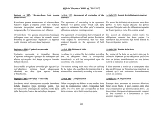 Official Gazette nº 04bis of 23/01/2012
60
Ingingo ya 105: Ubwumvikane bwo gusesa
amasezerano
Kumvikana gusesa amasezerano ni ubwumvikane
bukozwe hagati y‟impande zombi buri ruhande
rukemera kuvaniraho urundi inshingano rwari
rusigaranye ku bw‟amasezerano zari zifitanye.
Ubwumvikane bwo gusesa amasezerano burangiza
inshingano zose zari zisigaye ku mpande zombi.
Ibirebana no gusubizanya ibyakozwe ku mpande
zombi bituruka ku bwumvikane bagiranye.
Ingingo ya 106 : Uguharira umwenda
Uguharira umwenda ni inyandiko ikozwe
n‟ugenewe inshingano igaragaza ko inshingano yari
afitiwe ayivanyeho ako kanya cyangwa izavaho
habaye inkomyi.
Iyo nyandiko yo guhara umwenda igira agaciro iyo
nyir‟ukuyikora ayitanze kandi akagaragaza
ubushake ko ihita igira agaciro bitewe
n‟ibikubiyemo.
Ingingo ya 107 : Ihwanya ry‟imyenda
Iyo abantu babiri baberanyemo imyenda, hashobora
kubaho ihwanya ryayo riyizimya yombi. Iyo
myenda yombi izimangana ku mpande zombi kuva
igihe ibereyeho, kugeza ku gaciro kayo kangana.
Article 105: Agreement of rescinding of the
contract
The agreement of rescinding is an agreement
between two parties under which each party
agrees to extinguish the other party‟s remaining
obligations under an existing contract.
The agreement of rescinding shall extinguish all
remaining obligations of both parties. Restitution
with respect to performance that has been
rendered depends on the agreement of both
parties.
Article 106: Release of debt
A release is a writing by the creditor providing
that an obligation owed is extinguished
immediately or will be estinguished upon the
occurrence of a condition.
The release writing shall take effect on delivery
by the maker who manifests the intention that it is
to take effect immediately according to its terms.
Article 107 : Compensation
When two people are debtors to one another, there
may be compensation which extinguishes both
debts. The two debts are extinguished as from
their existence up to their respective quota.
Article 105: Accord de résiliation du contrat
Un accord de résiliation est un accord entre deux
parties en vertu duquel chacune des parties
accepte d‟éteindre toutes les obligations restantes
de l´autre partie en vertu d‟un contrat actuel.
Un accord de résiliation éteint toutes les
obligations restantes des deux parties. La
restitution des prestations déjà faites dépend de
l‟accord des deux parties.
Article 106: Remise de la dette
La remise de la dette est un écrit émis par le
créancier disposant qu´une obligation qui lui est
due est éteinte immédiatement ou sera éteinte
suite à la réalisation d´une condition.
L‟écrit attestant la remise de la dette prend effet
dès sa délivrance par l‟émetteur qui manifeste sa
volonté qu‟il soit exécutoire immédiatement
selon son contenu.
Article 107 : Compensation
Lorsque deux personnes se trouvent débitrices
l'une envers l'autre, il peut s'opèrer entre elles
une compensation qui éteint les deux dettes. Les
deux dettes s'éteignent réciproquement à compter
de leur existence et à concurrence de leurs
quotités respectives.
 